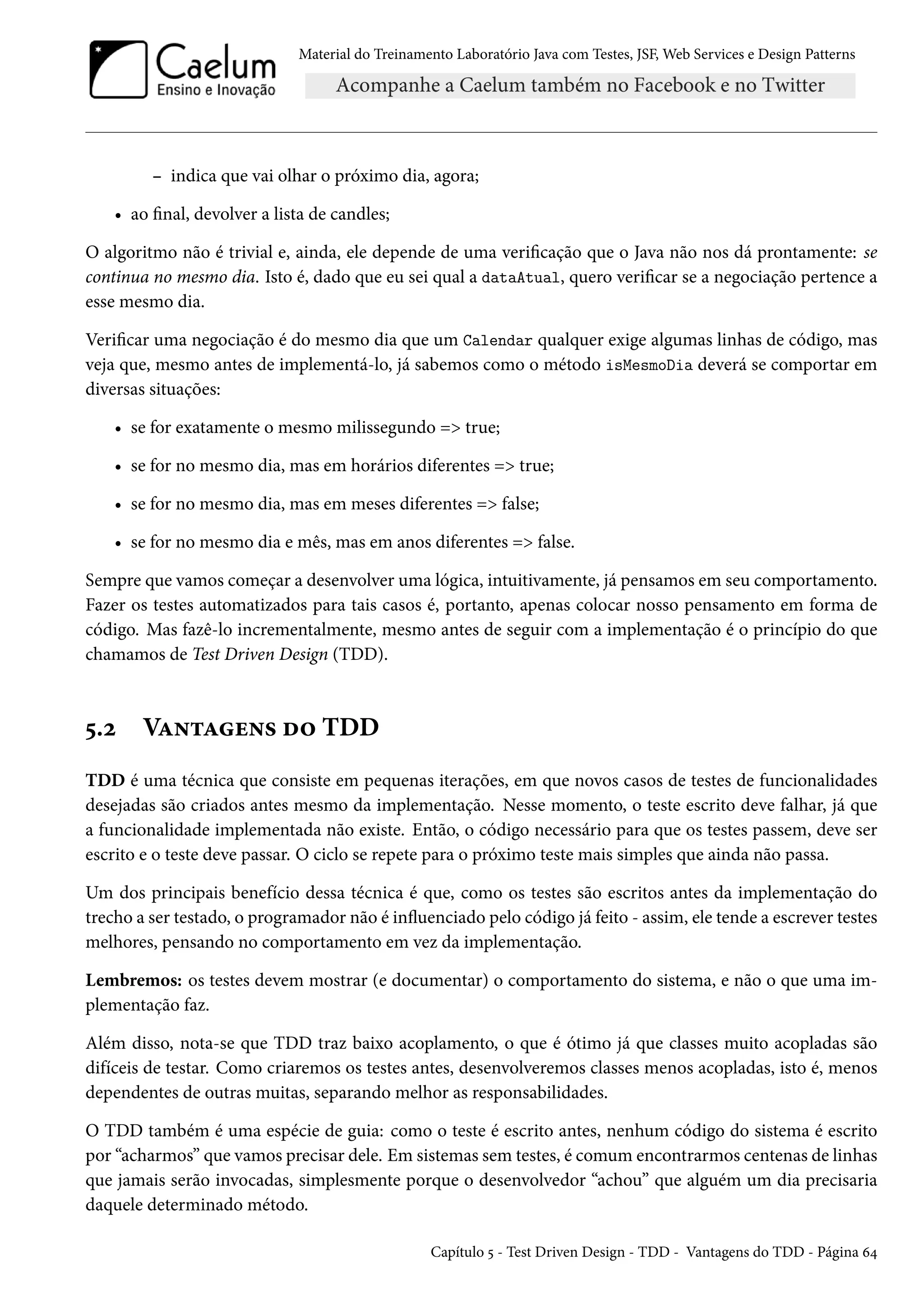 Material do Treinamento Laboratório Java com Testes, JSF, Web Services e Design Patterns

– indica que vai olhar o próximo dia, agora;
• ao final, devolver a lista de candles;
O algoritmo não é trivial e, ainda, ele depende de uma verificação que o Java não nos dá prontamente: se
continua no mesmo dia. Isto é, dado que eu sei qual a dataAtual, quero verificar se a negociação pertence a
esse mesmo dia.
Verificar uma negociação é do mesmo dia que um Calendar qualquer exige algumas linhas de código, mas
veja que, mesmo antes de implementá-lo, já sabemos como o método isMesmoDia deverá se comportar em
diversas situações:
• se for exatamente o mesmo milissegundo => true;
• se for no mesmo dia, mas em horários diferentes => true;
• se for no mesmo dia, mas em meses diferentes => false;
• se for no mesmo dia e mês, mas em anos diferentes => false.
Sempre que vamos começar a desenvolver uma lógica, intuitivamente, já pensamos em seu comportamento.
Fazer os testes automatizados para tais casos é, portanto, apenas colocar nosso pensamento em forma de
código. Mas fazê-lo incrementalmente, mesmo antes de seguir com a implementação é o princípio do que
chamamos de Test Driven Design (TDD).

5.2

Vantagens do TDD

TDD é uma técnica que consiste em pequenas iterações, em que novos casos de testes de funcionalidades
desejadas são criados antes mesmo da implementação. Nesse momento, o teste escrito deve falhar, já que
a funcionalidade implementada não existe. Então, o código necessário para que os testes passem, deve ser
escrito e o teste deve passar. O ciclo se repete para o próximo teste mais simples que ainda não passa.
Um dos principais benefício dessa técnica é que, como os testes são escritos antes da implementação do
trecho a ser testado, o programador não é influenciado pelo código já feito - assim, ele tende a escrever testes
melhores, pensando no comportamento em vez da implementação.
Lembremos: os testes devem mostrar (e documentar) o comportamento do sistema, e não o que uma implementação faz.
Além disso, nota-se que TDD traz baixo acoplamento, o que é ótimo já que classes muito acopladas são
difíceis de testar. Como criaremos os testes antes, desenvolveremos classes menos acopladas, isto é, menos
dependentes de outras muitas, separando melhor as responsabilidades.
O TDD também é uma espécie de guia: como o teste é escrito antes, nenhum código do sistema é escrito
por “acharmos” que vamos precisar dele. Em sistemas sem testes, é comum encontrarmos centenas de linhas
que jamais serão invocadas, simplesmente porque o desenvolvedor “achou” que alguém um dia precisaria
daquele determinado método.
Capítulo 5 - Test Driven Design - TDD - Vantagens do TDD - Página 64

 