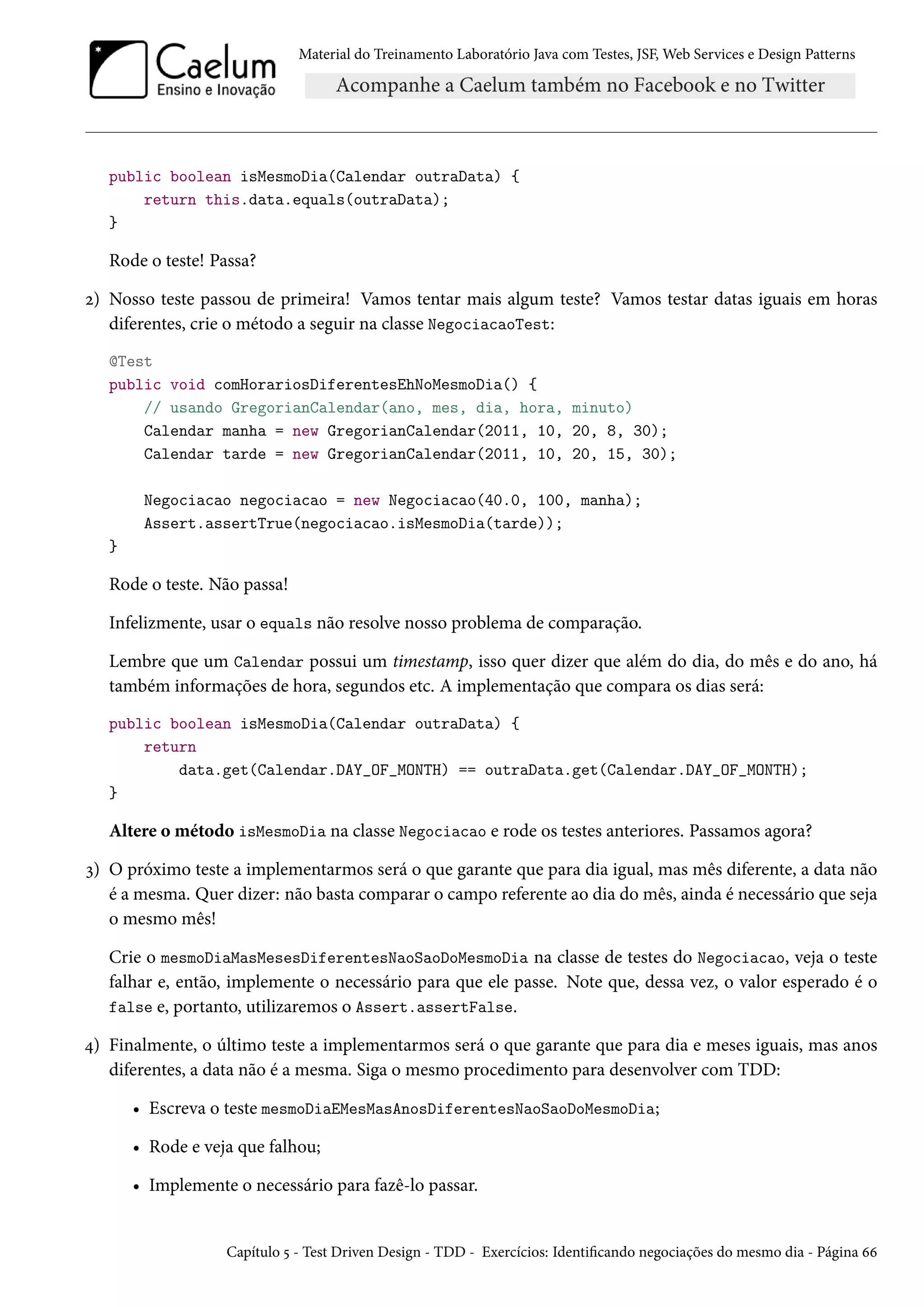 Material do Treinamento Laboratório Java com Testes, JSF, Web Services e Design Patterns

public boolean isMesmoDia(Calendar outraData) {
return this.data.equals(outraData);
}

Rode o teste! Passa?
2) Nosso teste passou de primeira! Vamos tentar mais algum teste? Vamos testar datas iguais em horas
diferentes, crie o método a seguir na classe NegociacaoTest:
@Test
public void comHorariosDiferentesEhNoMesmoDia() {
// usando GregorianCalendar(ano, mes, dia, hora, minuto)
Calendar manha = new GregorianCalendar(2011, 10, 20, 8, 30);
Calendar tarde = new GregorianCalendar(2011, 10, 20, 15, 30);
Negociacao negociacao = new Negociacao(40.0, 100, manha);
Assert.assertTrue(negociacao.isMesmoDia(tarde));
}

Rode o teste. Não passa!
Infelizmente, usar o equals não resolve nosso problema de comparação.
Lembre que um Calendar possui um timestamp, isso quer dizer que além do dia, do mês e do ano, há
também informações de hora, segundos etc. A implementação que compara os dias será:
public boolean isMesmoDia(Calendar outraData) {
return
data.get(Calendar.DAY_OF_MONTH) == outraData.get(Calendar.DAY_OF_MONTH);
}

Altere o método isMesmoDia na classe Negociacao e rode os testes anteriores. Passamos agora?
3) O próximo teste a implementarmos será o que garante que para dia igual, mas mês diferente, a data não
é a mesma. Quer dizer: não basta comparar o campo referente ao dia do mês, ainda é necessário que seja
o mesmo mês!
Crie o mesmoDiaMasMesesDiferentesNaoSaoDoMesmoDia na classe de testes do Negociacao, veja o teste
falhar e, então, implemente o necessário para que ele passe. Note que, dessa vez, o valor esperado é o
false e, portanto, utilizaremos o Assert.assertFalse.
4) Finalmente, o último teste a implementarmos será o que garante que para dia e meses iguais, mas anos
diferentes, a data não é a mesma. Siga o mesmo procedimento para desenvolver com TDD:
• Escreva o teste mesmoDiaEMesMasAnosDiferentesNaoSaoDoMesmoDia;
• Rode e veja que falhou;
• Implemente o necessário para fazê-lo passar.

Capítulo 5 - Test Driven Design - TDD - Exercícios: Identificando negociações do mesmo dia - Página 66

 