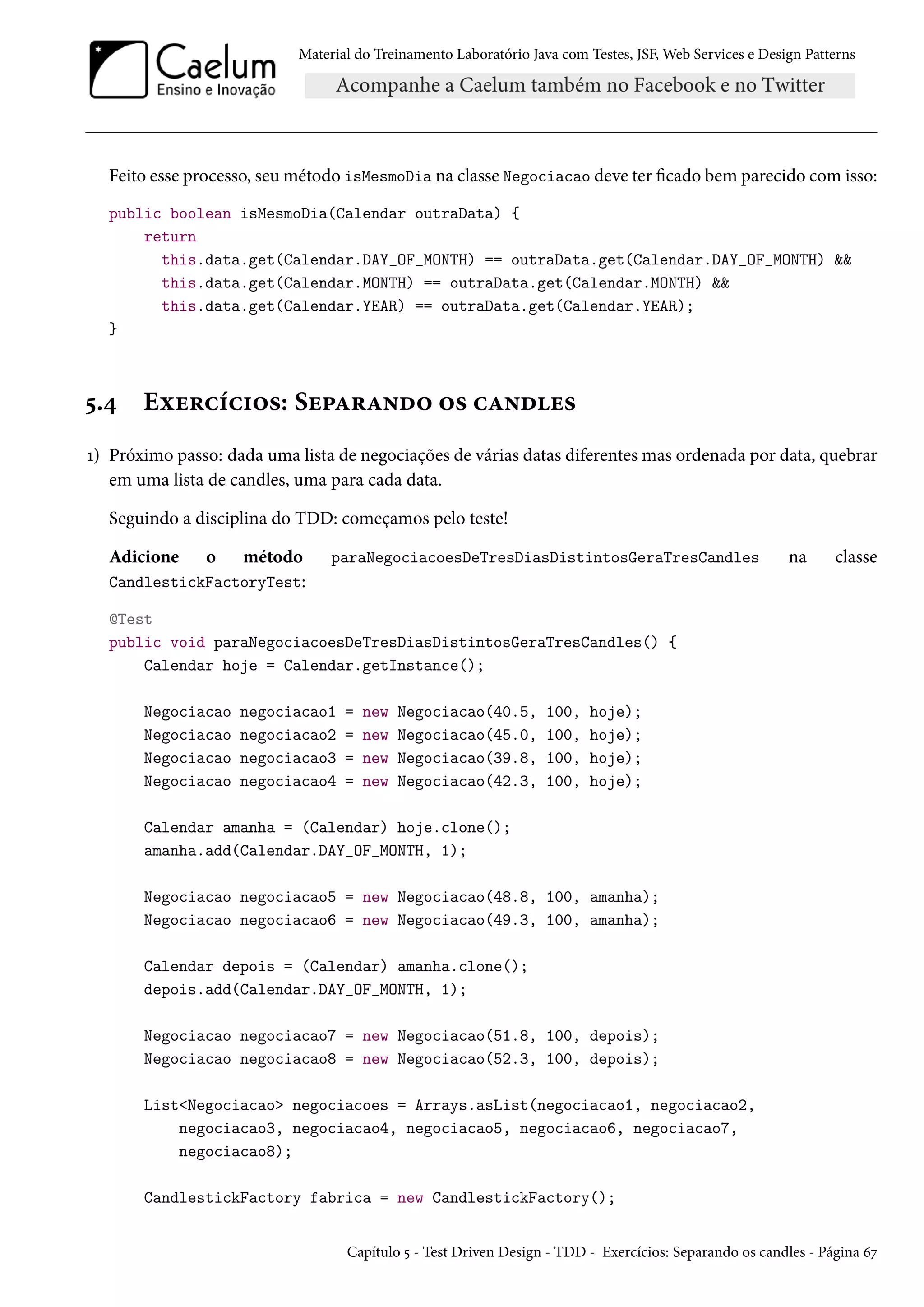 Material do Treinamento Laboratório Java com Testes, JSF, Web Services e Design Patterns

Feito esse processo, seu método isMesmoDia na classe Negociacao deve ter ficado bem parecido com isso:
public boolean isMesmoDia(Calendar outraData) {
return
this.data.get(Calendar.DAY_OF_MONTH) == outraData.get(Calendar.DAY_OF_MONTH) &&
this.data.get(Calendar.MONTH) == outraData.get(Calendar.MONTH) &&
this.data.get(Calendar.YEAR) == outraData.get(Calendar.YEAR);
}

5.4

Exercícios: Separando os candles

1) Próximo passo: dada uma lista de negociações de várias datas diferentes mas ordenada por data, quebrar
em uma lista de candles, uma para cada data.
Seguindo a disciplina do TDD: começamos pelo teste!
Adicione

o

método
CandlestickFactoryTest:

paraNegociacoesDeTresDiasDistintosGeraTresCandles

na

classe

@Test
public void paraNegociacoesDeTresDiasDistintosGeraTresCandles() {
Calendar hoje = Calendar.getInstance();
Negociacao
Negociacao
Negociacao
Negociacao

negociacao1
negociacao2
negociacao3
negociacao4

=
=
=
=

new
new
new
new

Negociacao(40.5,
Negociacao(45.0,
Negociacao(39.8,
Negociacao(42.3,

100,
100,
100,
100,

hoje);
hoje);
hoje);
hoje);

Calendar amanha = (Calendar) hoje.clone();
amanha.add(Calendar.DAY_OF_MONTH, 1);
Negociacao negociacao5 = new Negociacao(48.8, 100, amanha);
Negociacao negociacao6 = new Negociacao(49.3, 100, amanha);
Calendar depois = (Calendar) amanha.clone();
depois.add(Calendar.DAY_OF_MONTH, 1);
Negociacao negociacao7 = new Negociacao(51.8, 100, depois);
Negociacao negociacao8 = new Negociacao(52.3, 100, depois);
List<Negociacao> negociacoes = Arrays.asList(negociacao1, negociacao2,
negociacao3, negociacao4, negociacao5, negociacao6, negociacao7,
negociacao8);
CandlestickFactory fabrica = new CandlestickFactory();

Capítulo 5 - Test Driven Design - TDD - Exercícios: Separando os candles - Página 67

 