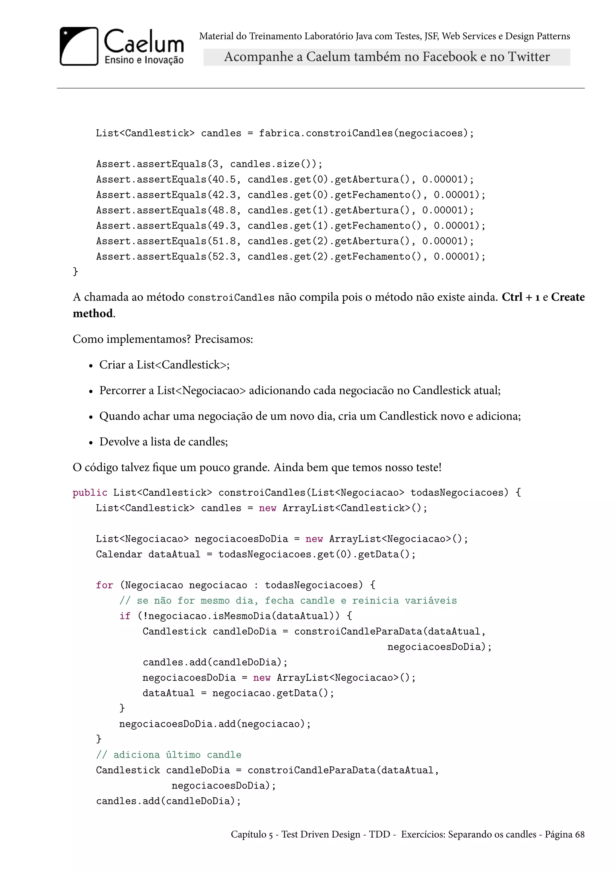 Material do Treinamento Laboratório Java com Testes, JSF, Web Services e Design Patterns

List<Candlestick> candles = fabrica.constroiCandles(negociacoes);
Assert.assertEquals(3, candles.size());
Assert.assertEquals(40.5, candles.get(0).getAbertura(), 0.00001);
Assert.assertEquals(42.3, candles.get(0).getFechamento(), 0.00001);
Assert.assertEquals(48.8, candles.get(1).getAbertura(), 0.00001);
Assert.assertEquals(49.3, candles.get(1).getFechamento(), 0.00001);
Assert.assertEquals(51.8, candles.get(2).getAbertura(), 0.00001);
Assert.assertEquals(52.3, candles.get(2).getFechamento(), 0.00001);
}

A chamada ao método constroiCandles não compila pois o método não existe ainda. Ctrl + 1 e Create
method.
Como implementamos? Precisamos:
• Criar a List<Candlestick>;
• Percorrer a List<Negociacao> adicionando cada negociacão no Candlestick atual;
• Quando achar uma negociação de um novo dia, cria um Candlestick novo e adiciona;
• Devolve a lista de candles;
O código talvez fique um pouco grande. Ainda bem que temos nosso teste!
public List<Candlestick> constroiCandles(List<Negociacao> todasNegociacoes) {
List<Candlestick> candles = new ArrayList<Candlestick>();
List<Negociacao> negociacoesDoDia = new ArrayList<Negociacao>();
Calendar dataAtual = todasNegociacoes.get(0).getData();
for (Negociacao negociacao : todasNegociacoes) {
// se não for mesmo dia, fecha candle e reinicia variáveis
if (!negociacao.isMesmoDia(dataAtual)) {
Candlestick candleDoDia = constroiCandleParaData(dataAtual,
negociacoesDoDia);
candles.add(candleDoDia);
negociacoesDoDia = new ArrayList<Negociacao>();
dataAtual = negociacao.getData();
}
negociacoesDoDia.add(negociacao);
}
// adiciona último candle
Candlestick candleDoDia = constroiCandleParaData(dataAtual,
negociacoesDoDia);
candles.add(candleDoDia);
Capítulo 5 - Test Driven Design - TDD - Exercícios: Separando os candles - Página 68

 