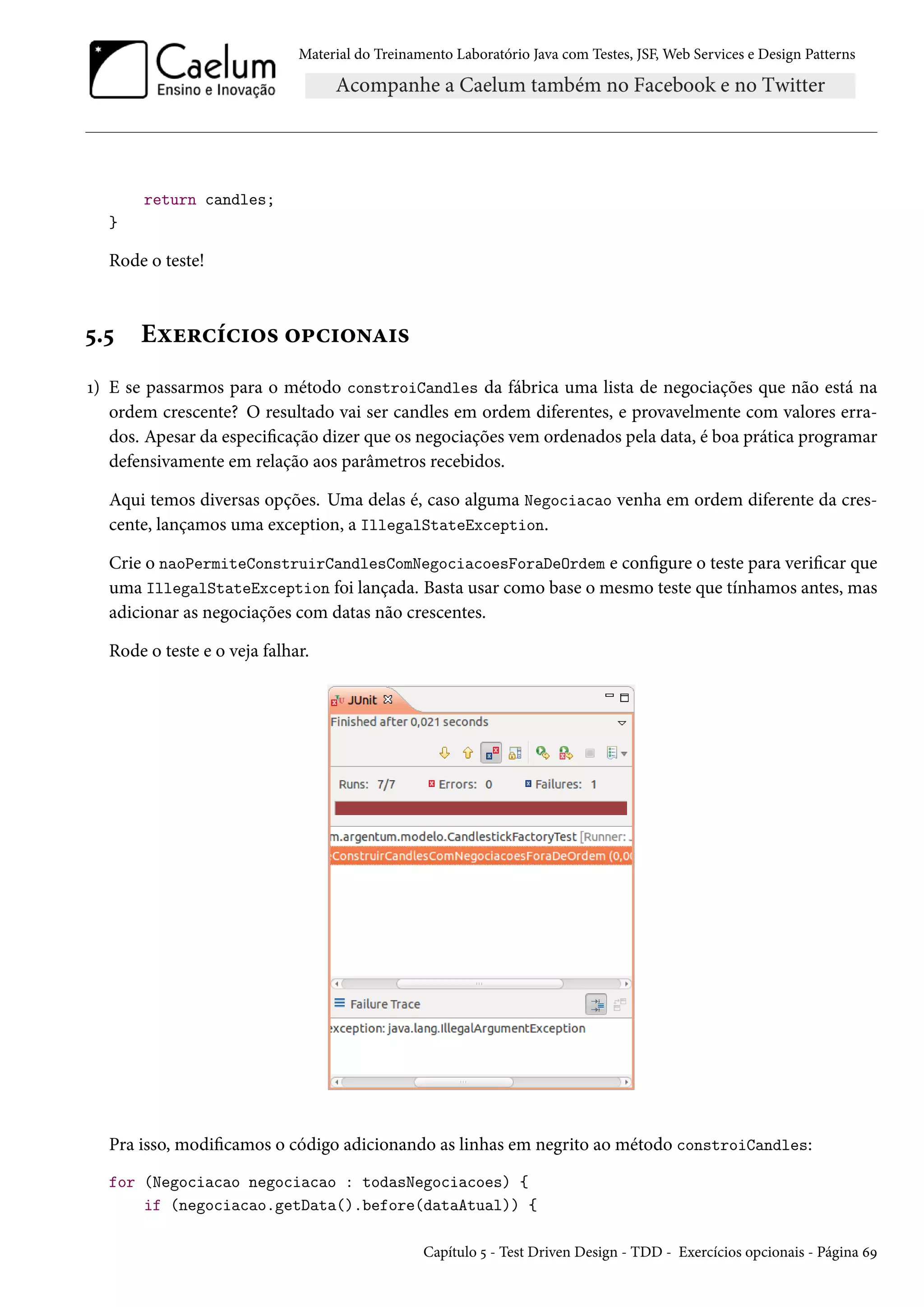 Material do Treinamento Laboratório Java com Testes, JSF, Web Services e Design Patterns

return candles;
}

Rode o teste!

5.5

Exercícios opcionais

1) E se passarmos para o método constroiCandles da fábrica uma lista de negociações que não está na
ordem crescente? O resultado vai ser candles em ordem diferentes, e provavelmente com valores errados. Apesar da especificação dizer que os negociações vem ordenados pela data, é boa prática programar
defensivamente em relação aos parâmetros recebidos.
Aqui temos diversas opções. Uma delas é, caso alguma Negociacao venha em ordem diferente da crescente, lançamos uma exception, a IllegalStateException.
Crie o naoPermiteConstruirCandlesComNegociacoesForaDeOrdem e configure o teste para verificar que
uma IllegalStateException foi lançada. Basta usar como base o mesmo teste que tínhamos antes, mas
adicionar as negociações com datas não crescentes.
Rode o teste e o veja falhar.

Pra isso, modificamos o código adicionando as linhas em negrito ao método constroiCandles:
for (Negociacao negociacao : todasNegociacoes) {
if (negociacao.getData().before(dataAtual)) {
Capítulo 5 - Test Driven Design - TDD - Exercícios opcionais - Página 69

 