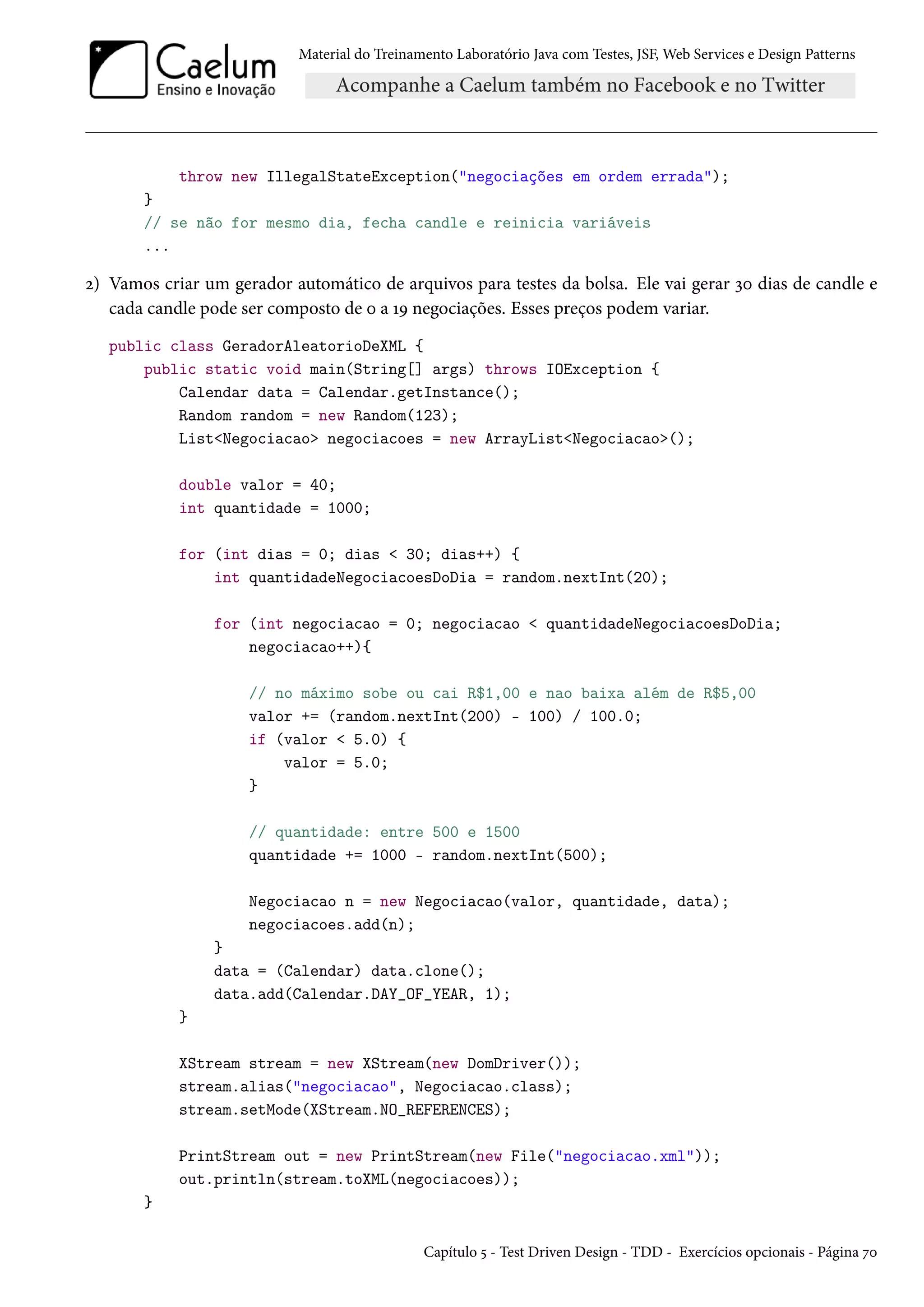 Material do Treinamento Laboratório Java com Testes, JSF, Web Services e Design Patterns

throw new IllegalStateException("negociações em ordem errada");
}
// se não for mesmo dia, fecha candle e reinicia variáveis
...

2) Vamos criar um gerador automático de arquivos para testes da bolsa. Ele vai gerar 30 dias de candle e
cada candle pode ser composto de 0 a 19 negociações. Esses preços podem variar.
public class GeradorAleatorioDeXML {
public static void main(String[] args) throws IOException {
Calendar data = Calendar.getInstance();
Random random = new Random(123);
List<Negociacao> negociacoes = new ArrayList<Negociacao>();
double valor = 40;
int quantidade = 1000;
for (int dias = 0; dias < 30; dias++) {
int quantidadeNegociacoesDoDia = random.nextInt(20);
for (int negociacao = 0; negociacao < quantidadeNegociacoesDoDia;
negociacao++){
// no máximo sobe ou cai R$1,00 e nao baixa além de R$5,00
valor += (random.nextInt(200) - 100) / 100.0;
if (valor < 5.0) {
valor = 5.0;
}
// quantidade: entre 500 e 1500
quantidade += 1000 - random.nextInt(500);
Negociacao n = new Negociacao(valor, quantidade, data);
negociacoes.add(n);
}
data = (Calendar) data.clone();
data.add(Calendar.DAY_OF_YEAR, 1);
}
XStream stream = new XStream(new DomDriver());
stream.alias("negociacao", Negociacao.class);
stream.setMode(XStream.NO_REFERENCES);
PrintStream out = new PrintStream(new File("negociacao.xml"));
out.println(stream.toXML(negociacoes));
}
Capítulo 5 - Test Driven Design - TDD - Exercícios opcionais - Página 70

 