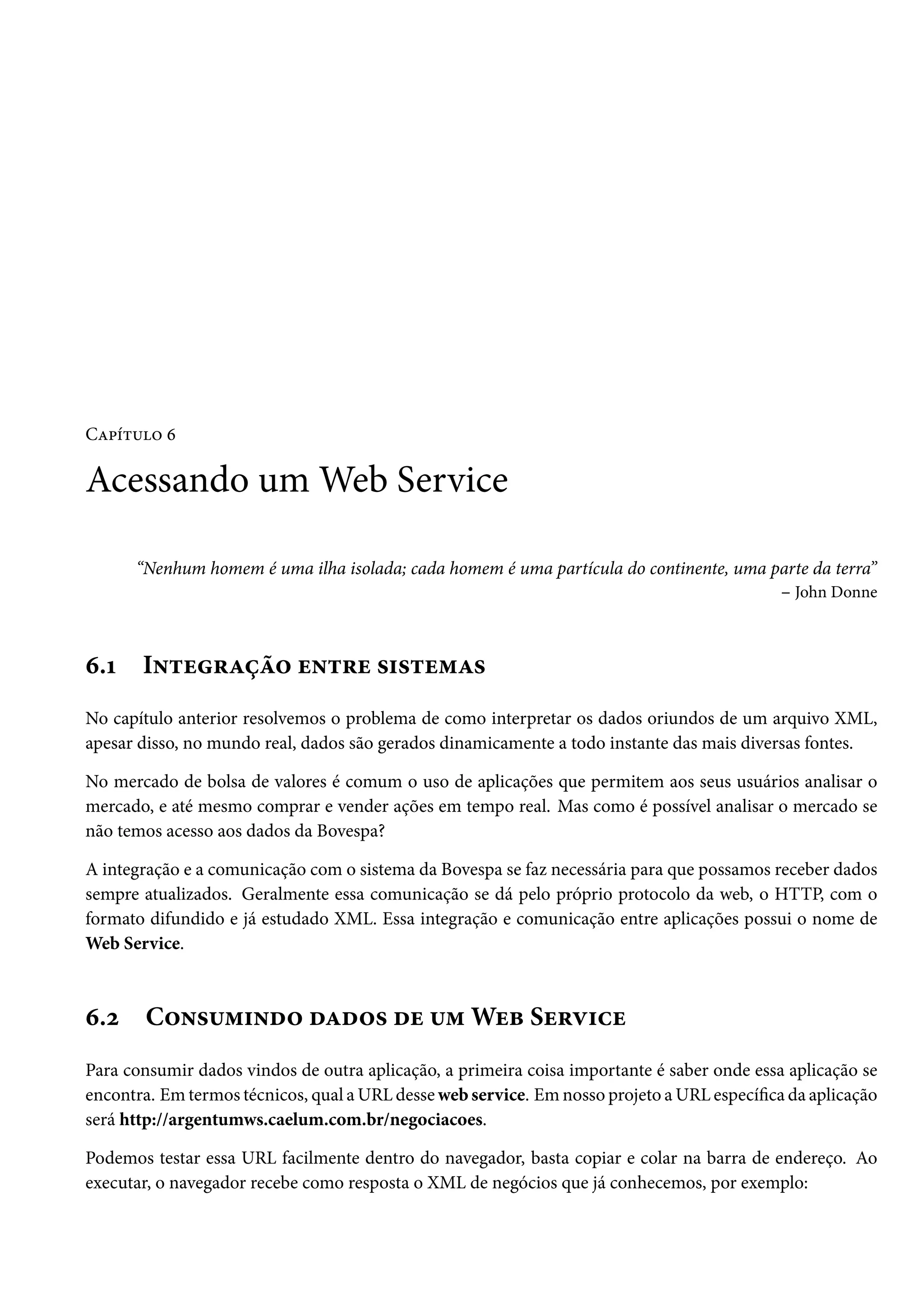 Capítulo 6

Acessando um Web Service
“Nenhum homem é uma ilha isolada; cada homem é uma partícula do continente, uma parte da terra”
– John Donne

6.1

Integração entre sistemas

No capítulo anterior resolvemos o problema de como interpretar os dados oriundos de um arquivo XML,
apesar disso, no mundo real, dados são gerados dinamicamente a todo instante das mais diversas fontes.
No mercado de bolsa de valores é comum o uso de aplicações que permitem aos seus usuários analisar o
mercado, e até mesmo comprar e vender ações em tempo real. Mas como é possível analisar o mercado se
não temos acesso aos dados da Bovespa?
A integração e a comunicação com o sistema da Bovespa se faz necessária para que possamos receber dados
sempre atualizados. Geralmente essa comunicação se dá pelo próprio protocolo da web, o HTTP, com o
formato difundido e já estudado XML. Essa integração e comunicação entre aplicações possui o nome de
Web Service.

6.2

Consumindo dados de um Web Service

Para consumir dados vindos de outra aplicação, a primeira coisa importante é saber onde essa aplicação se
encontra. Em termos técnicos, qual a URL desse web service. Em nosso projeto a URL específica da aplicação
será http://argentumws.caelum.com.br/negociacoes.
Podemos testar essa URL facilmente dentro do navegador, basta copiar e colar na barra de endereço. Ao
executar, o navegador recebe como resposta o XML de negócios que já conhecemos, por exemplo:

 