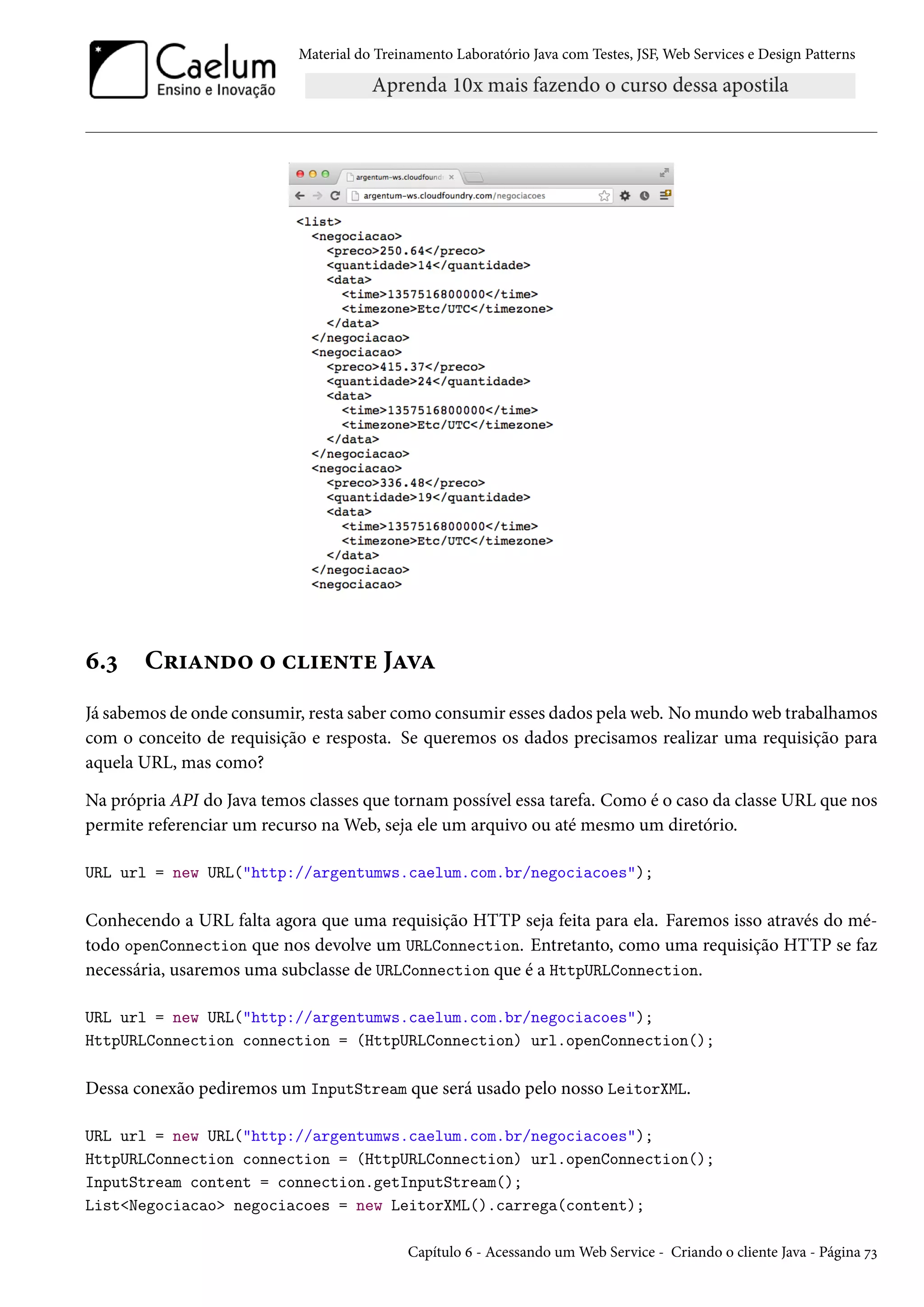 Material do Treinamento Laboratório Java com Testes, JSF, Web Services e Design Patterns

6.3

Criando o cliente Java

Já sabemos de onde consumir, resta saber como consumir esses dados pela web. No mundo web trabalhamos
com o conceito de requisição e resposta. Se queremos os dados precisamos realizar uma requisição para
aquela URL, mas como?
Na própria API do Java temos classes que tornam possível essa tarefa. Como é o caso da classe URL que nos
permite referenciar um recurso na Web, seja ele um arquivo ou até mesmo um diretório.
URL url = new URL("http://argentumws.caelum.com.br/negociacoes");

Conhecendo a URL falta agora que uma requisição HTTP seja feita para ela. Faremos isso através do método openConnection que nos devolve um URLConnection. Entretanto, como uma requisição HTTP se faz
necessária, usaremos uma subclasse de URLConnection que é a HttpURLConnection.
URL url = new URL("http://argentumws.caelum.com.br/negociacoes");
HttpURLConnection connection = (HttpURLConnection) url.openConnection();

Dessa conexão pediremos um InputStream que será usado pelo nosso LeitorXML.
URL url = new URL("http://argentumws.caelum.com.br/negociacoes");
HttpURLConnection connection = (HttpURLConnection) url.openConnection();
InputStream content = connection.getInputStream();
List<Negociacao> negociacoes = new LeitorXML().carrega(content);
Capítulo 6 - Acessando um Web Service - Criando o cliente Java - Página 73

 