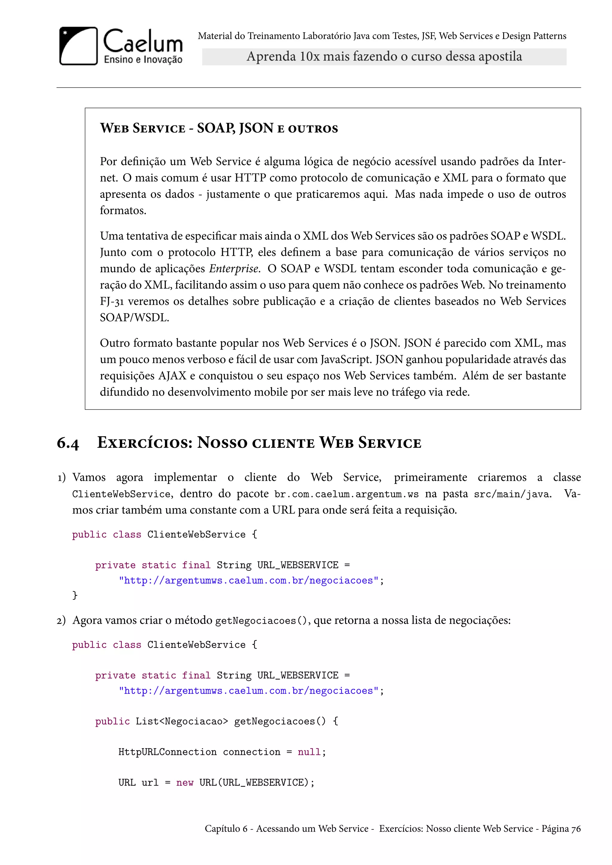 Material do Treinamento Laboratório Java com Testes, JSF, Web Services e Design Patterns

Web Service - SOAP, JSON e outros
Por definição um Web Service é alguma lógica de negócio acessível usando padrões da Internet. O mais comum é usar HTTP como protocolo de comunicação e XML para o formato que
apresenta os dados - justamente o que praticaremos aqui. Mas nada impede o uso de outros
formatos.
Uma tentativa de especificar mais ainda o XML dos Web Services são os padrões SOAP e WSDL.
Junto com o protocolo HTTP, eles definem a base para comunicação de vários serviços no
mundo de aplicações Enterprise. O SOAP e WSDL tentam esconder toda comunicação e geração do XML, facilitando assim o uso para quem não conhece os padrões Web. No treinamento
FJ-31 veremos os detalhes sobre publicação e a criação de clientes baseados no Web Services
SOAP/WSDL.
Outro formato bastante popular nos Web Services é o JSON. JSON é parecido com XML, mas
um pouco menos verboso e fácil de usar com JavaScript. JSON ganhou popularidade através das
requisições AJAX e conquistou o seu espaço nos Web Services também. Além de ser bastante
difundido no desenvolvimento mobile por ser mais leve no tráfego via rede.

6.4

Exercícios: Nosso cliente Web Service

1) Vamos agora implementar o cliente do Web Service, primeiramente criaremos a classe
ClienteWebService, dentro do pacote br.com.caelum.argentum.ws na pasta src/main/java. Vamos criar também uma constante com a URL para onde será feita a requisição.
public class ClienteWebService {
private static final String URL_WEBSERVICE =
"http://argentumws.caelum.com.br/negociacoes";
}

2) Agora vamos criar o método getNegociacoes(), que retorna a nossa lista de negociações:
public class ClienteWebService {
private static final String URL_WEBSERVICE =
"http://argentumws.caelum.com.br/negociacoes";
public List<Negociacao> getNegociacoes() {
HttpURLConnection connection = null;
URL url = new URL(URL_WEBSERVICE);

Capítulo 6 - Acessando um Web Service - Exercícios: Nosso cliente Web Service - Página 76

 