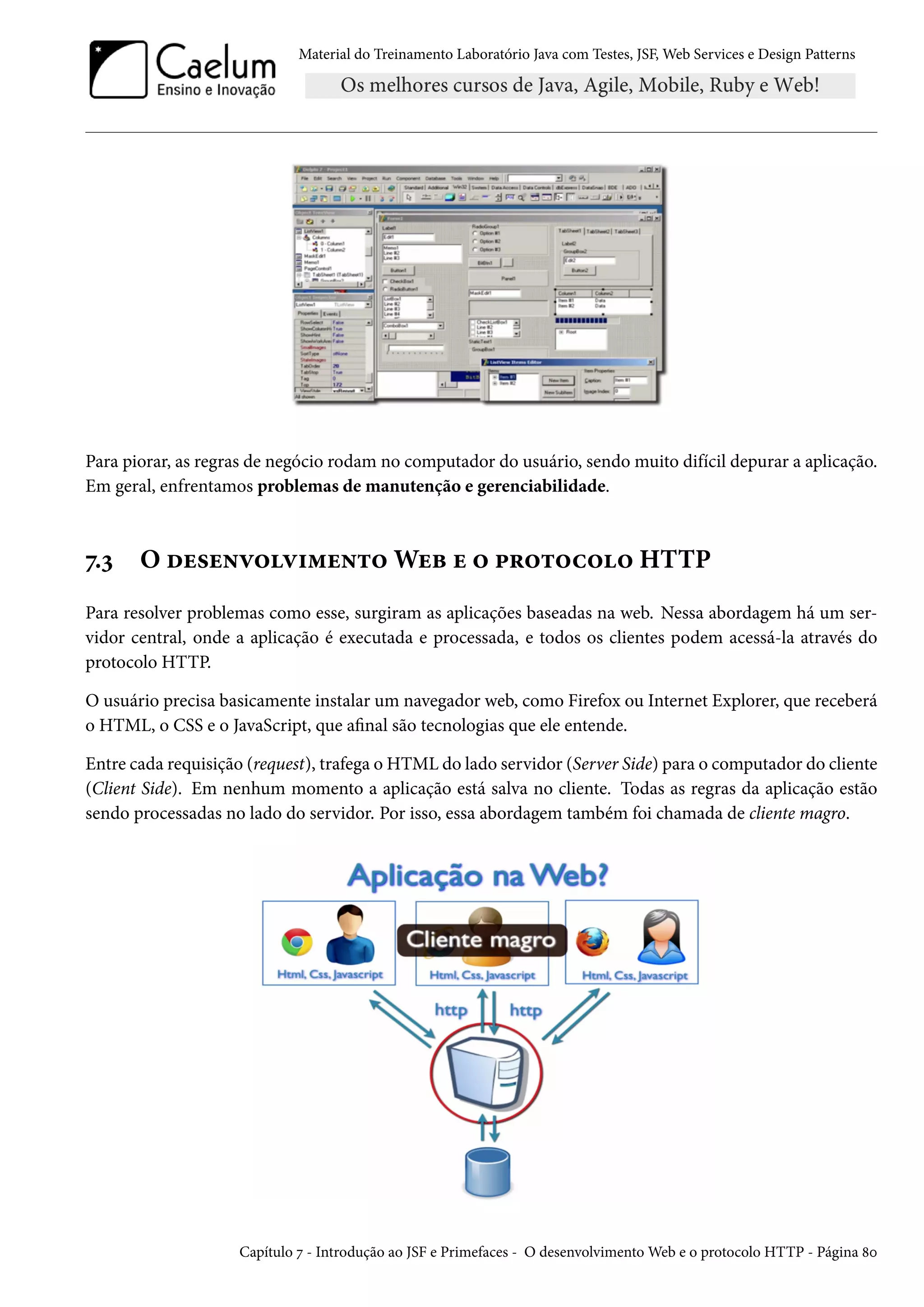 Material do Treinamento Laboratório Java com Testes, JSF, Web Services e Design Patterns

Para piorar, as regras de negócio rodam no computador do usuário, sendo muito difícil depurar a aplicação.
Em geral, enfrentamos problemas de manutenção e gerenciabilidade.

7.3

O desenvolvimento Web e o protocolo HTTP

Para resolver problemas como esse, surgiram as aplicações baseadas na web. Nessa abordagem há um servidor central, onde a aplicação é executada e processada, e todos os clientes podem acessá-la através do
protocolo HTTP.
O usuário precisa basicamente instalar um navegador web, como Firefox ou Internet Explorer, que receberá
o HTML, o CSS e o JavaScript, que afinal são tecnologias que ele entende.
Entre cada requisição (request), trafega o HTML do lado servidor (Server Side) para o computador do cliente
(Client Side). Em nenhum momento a aplicação está salva no cliente. Todas as regras da aplicação estão
sendo processadas no lado do servidor. Por isso, essa abordagem também foi chamada de cliente magro.

Capítulo 7 - Introdução ao JSF e Primefaces - O desenvolvimento Web e o protocolo HTTP - Página 80

 