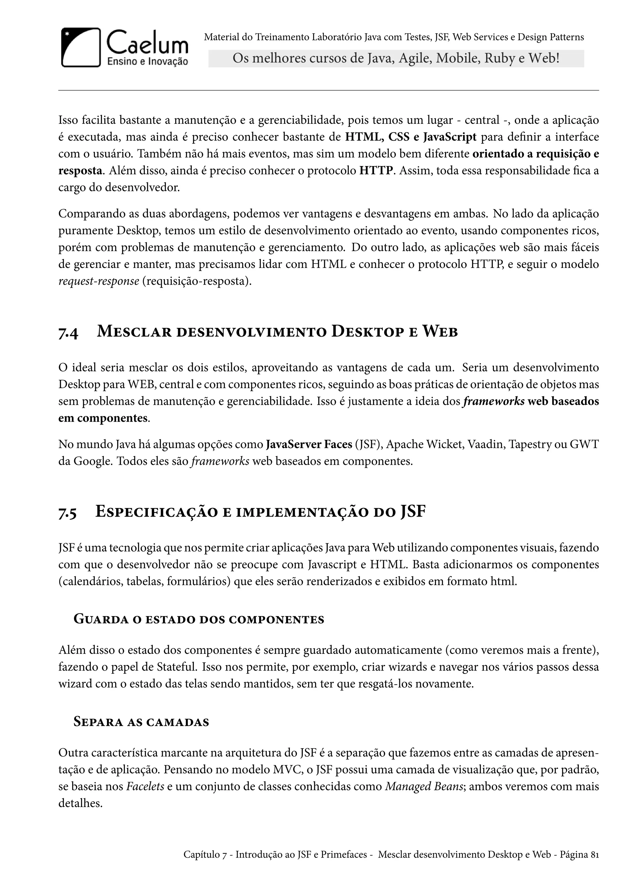 Material do Treinamento Laboratório Java com Testes, JSF, Web Services e Design Patterns

Isso facilita bastante a manutenção e a gerenciabilidade, pois temos um lugar - central -, onde a aplicação
é executada, mas ainda é preciso conhecer bastante de HTML, CSS e JavaScript para definir a interface
com o usuário. Também não há mais eventos, mas sim um modelo bem diferente orientado a requisição e
resposta. Além disso, ainda é preciso conhecer o protocolo HTTP. Assim, toda essa responsabilidade fica a
cargo do desenvolvedor.
Comparando as duas abordagens, podemos ver vantagens e desvantagens em ambas. No lado da aplicação
puramente Desktop, temos um estilo de desenvolvimento orientado ao evento, usando componentes ricos,
porém com problemas de manutenção e gerenciamento. Do outro lado, as aplicações web são mais fáceis
de gerenciar e manter, mas precisamos lidar com HTML e conhecer o protocolo HTTP, e seguir o modelo
request-response (requisição-resposta).

7.4

Mesclar desenvolvimento Desktop e Web

O ideal seria mesclar os dois estilos, aproveitando as vantagens de cada um. Seria um desenvolvimento
Desktop para WEB, central e com componentes ricos, seguindo as boas práticas de orientação de objetos mas
sem problemas de manutenção e gerenciabilidade. Isso é justamente a ideia dos frameworks web baseados
em componentes.
No mundo Java há algumas opções como JavaServer Faces (JSF), Apache Wicket, Vaadin, Tapestry ou GWT
da Google. Todos eles são frameworks web baseados em componentes.

7.5

Especificação e implementação do JSF

JSF é uma tecnologia que nos permite criar aplicações Java para Web utilizando componentes visuais, fazendo
com que o desenvolvedor não se preocupe com Javascript e HTML. Basta adicionarmos os componentes
(calendários, tabelas, formulários) que eles serão renderizados e exibidos em formato html.

Guarda o estado dos componentes
Além disso o estado dos componentes é sempre guardado automaticamente (como veremos mais a frente),
fazendo o papel de Stateful. Isso nos permite, por exemplo, criar wizards e navegar nos vários passos dessa
wizard com o estado das telas sendo mantidos, sem ter que resgatá-los novamente.

Separa as camadas
Outra característica marcante na arquitetura do JSF é a separação que fazemos entre as camadas de apresentação e de aplicação. Pensando no modelo MVC, o JSF possui uma camada de visualização que, por padrão,
se baseia nos Facelets e um conjunto de classes conhecidas como Managed Beans; ambos veremos com mais
detalhes.

Capítulo 7 - Introdução ao JSF e Primefaces - Mesclar desenvolvimento Desktop e Web - Página 81

 
