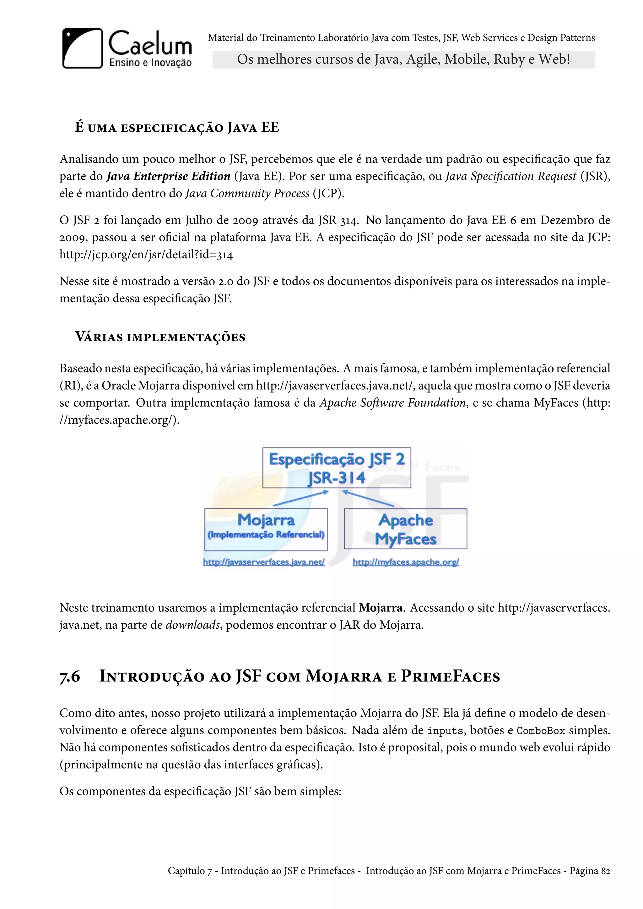 Material do Treinamento Laboratório Java com Testes, JSF, Web Services e Design Patterns

É uma especificação Java EE
Analisando um pouco melhor o JSF, percebemos que ele é na verdade um padrão ou especificação que faz
parte do Java Enterprise Edition (Java EE). Por ser uma especificação, ou Java Specification Request (JSR),
ele é mantido dentro do Java Community Process (JCP).
O JSF 2 foi lançado em Julho de 2009 através da JSR 314. No lançamento do Java EE 6 em Dezembro de
2009, passou a ser oficial na plataforma Java EE. A especificação do JSF pode ser acessada no site da JCP:
http://jcp.org/en/jsr/detail?id=314
Nesse site é mostrado a versão 2.0 do JSF e todos os documentos disponíveis para os interessados na implementação dessa especificação JSF.

Várias implementações
Baseado nesta especificação, há várias implementações. A mais famosa, e também implementação referencial
(RI), é a Oracle Mojarra disponível em http://javaserverfaces.java.net/, aquela que mostra como o JSF deveria
se comportar. Outra implementação famosa é da Apache Software Foundation, e se chama MyFaces (http:
//myfaces.apache.org/).

Neste treinamento usaremos a implementação referencial Mojarra. Acessando o site http://javaserverfaces.
java.net, na parte de downloads, podemos encontrar o JAR do Mojarra.

7.6

Introdução ao JSF com Mojarra e PrimeFaces

Como dito antes, nosso projeto utilizará a implementação Mojarra do JSF. Ela já define o modelo de desenvolvimento e oferece alguns componentes bem básicos. Nada além de inputs, botões e ComboBox simples.
Não há componentes sofisticados dentro da especificação. Isto é proposital, pois o mundo web evolui rápido
(principalmente na questão das interfaces gráficas).
Os componentes da especificação JSF são bem simples:

Capítulo 7 - Introdução ao JSF e Primefaces - Introdução ao JSF com Mojarra e PrimeFaces - Página 82

 