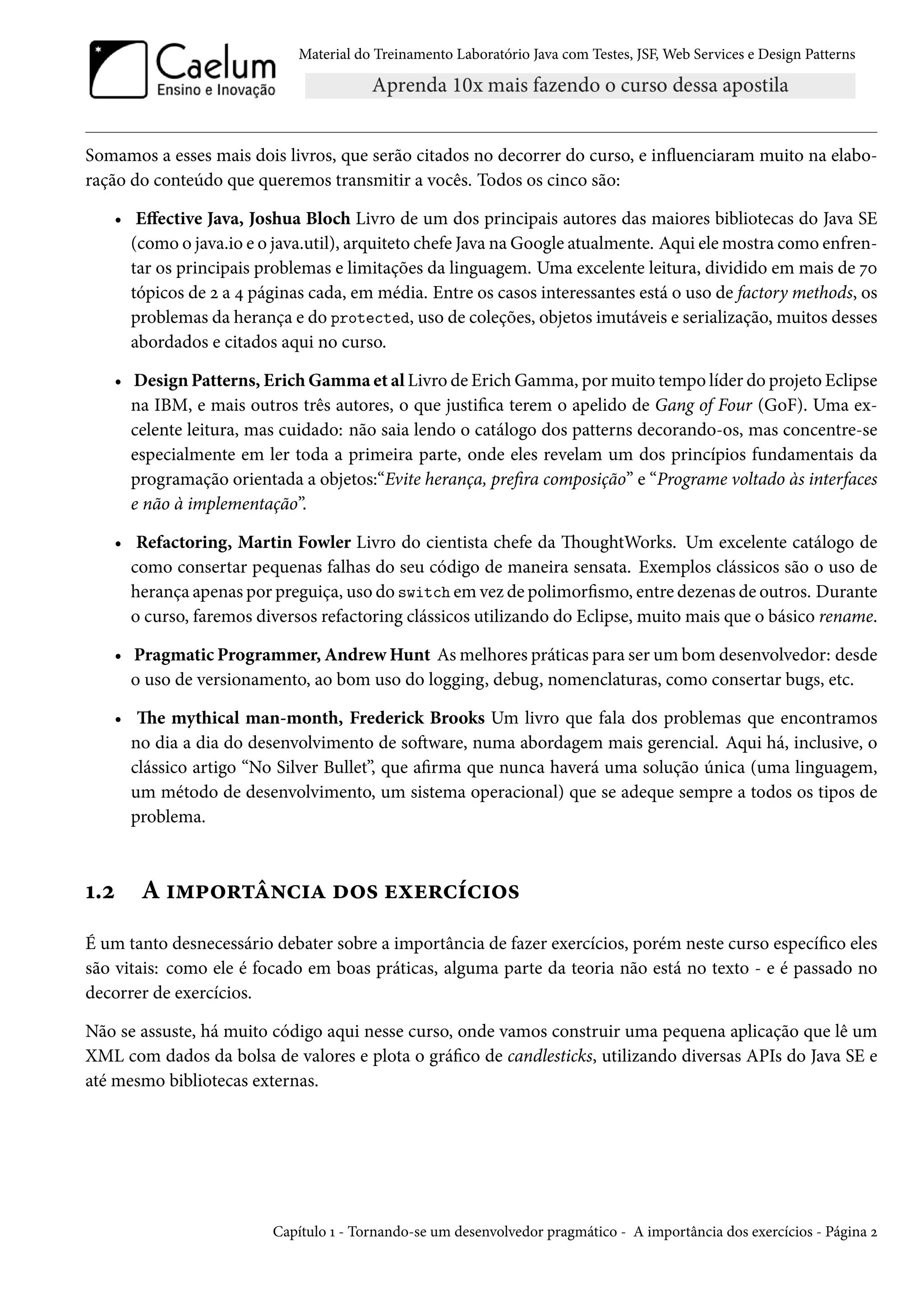 Material do Treinamento Laboratório Java com Testes, JSF, Web Services e Design Patterns

Somamos a esses mais dois livros, que serão citados no decorrer do curso, e influenciaram muito na elaboração do conteúdo que queremos transmitir a vocês. Todos os cinco são:
• Effective Java, Joshua Bloch Livro de um dos principais autores das maiores bibliotecas do Java SE
(como o java.io e o java.util), arquiteto chefe Java na Google atualmente. Aqui ele mostra como enfrentar os principais problemas e limitações da linguagem. Uma excelente leitura, dividido em mais de 70
tópicos de 2 a 4 páginas cada, em média. Entre os casos interessantes está o uso de factory methods, os
problemas da herança e do protected, uso de coleções, objetos imutáveis e serialização, muitos desses
abordados e citados aqui no curso.
• Design Patterns, Erich Gamma et al Livro de Erich Gamma, por muito tempo líder do projeto Eclipse
na IBM, e mais outros três autores, o que justifica terem o apelido de Gang of Four (GoF). Uma excelente leitura, mas cuidado: não saia lendo o catálogo dos patterns decorando-os, mas concentre-se
especialmente em ler toda a primeira parte, onde eles revelam um dos princípios fundamentais da
programação orientada a objetos:“Evite herança, prefira composição” e “Programe voltado às interfaces
e não à implementação”.
• Refactoring, Martin Fowler Livro do cientista chefe da ThoughtWorks. Um excelente catálogo de
como consertar pequenas falhas do seu código de maneira sensata. Exemplos clássicos são o uso de
herança apenas por preguiça, uso do switch em vez de polimorfismo, entre dezenas de outros. Durante
o curso, faremos diversos refactoring clássicos utilizando do Eclipse, muito mais que o básico rename.
• Pragmatic Programmer, Andrew Hunt As melhores práticas para ser um bom desenvolvedor: desde
o uso de versionamento, ao bom uso do logging, debug, nomenclaturas, como consertar bugs, etc.
• The mythical man-month, Frederick Brooks Um livro que fala dos problemas que encontramos
no dia a dia do desenvolvimento de software, numa abordagem mais gerencial. Aqui há, inclusive, o
clássico artigo “No Silver Bullet”, que afirma que nunca haverá uma solução única (uma linguagem,
um método de desenvolvimento, um sistema operacional) que se adeque sempre a todos os tipos de
problema.

1.2

A importância dos exercícios

É um tanto desnecessário debater sobre a importância de fazer exercícios, porém neste curso específico eles
são vitais: como ele é focado em boas práticas, alguma parte da teoria não está no texto - e é passado no
decorrer de exercícios.
Não se assuste, há muito código aqui nesse curso, onde vamos construir uma pequena aplicação que lê um
XML com dados da bolsa de valores e plota o gráfico de candlesticks, utilizando diversas APIs do Java SE e
até mesmo bibliotecas externas.

Capítulo 1 - Tornando-se um desenvolvedor pragmático - A importância dos exercícios - Página 2

 