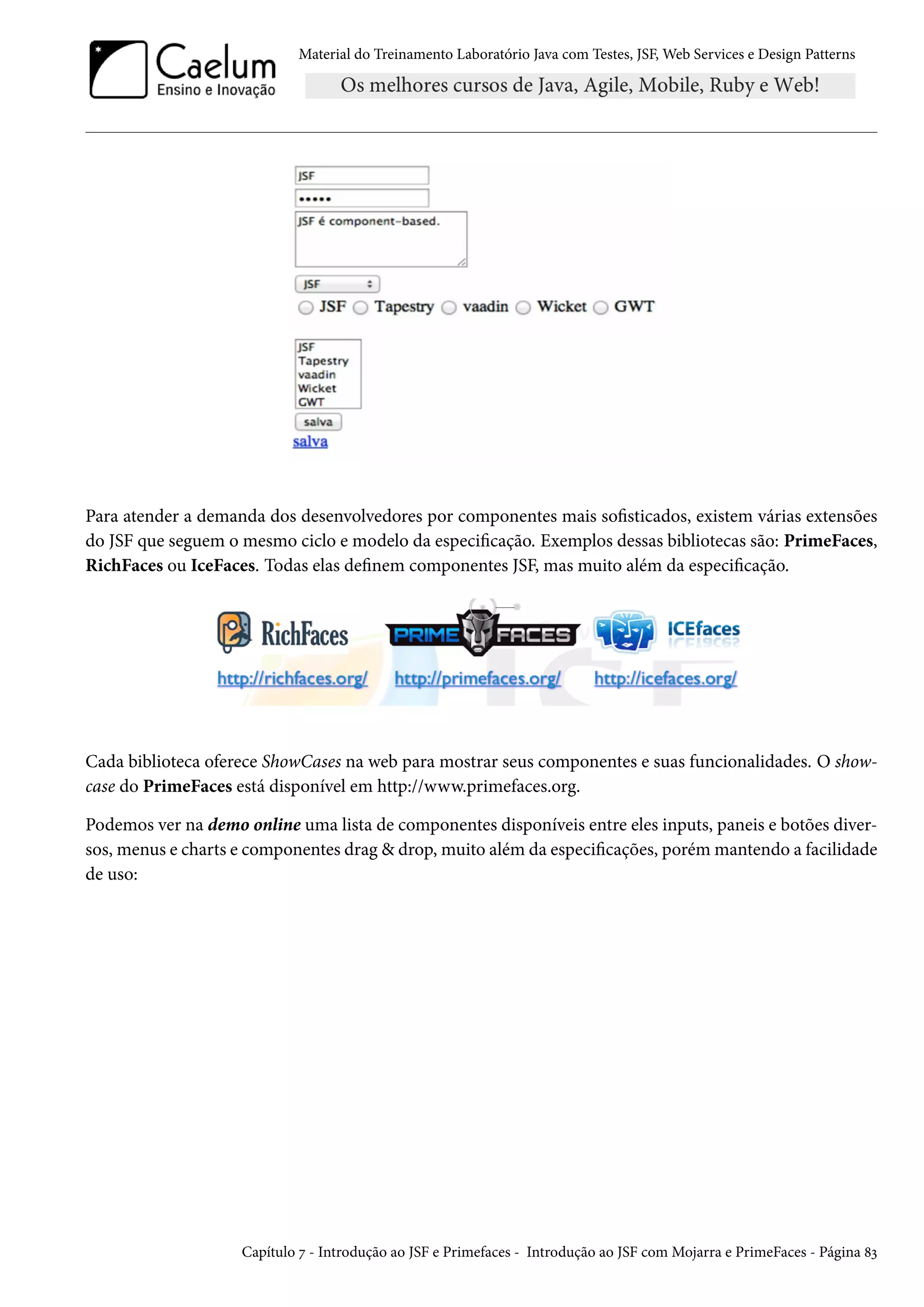 Material do Treinamento Laboratório Java com Testes, JSF, Web Services e Design Patterns

Para atender a demanda dos desenvolvedores por componentes mais sofisticados, existem várias extensões
do JSF que seguem o mesmo ciclo e modelo da especificação. Exemplos dessas bibliotecas são: PrimeFaces,
RichFaces ou IceFaces. Todas elas definem componentes JSF, mas muito além da especificação.

Cada biblioteca oferece ShowCases na web para mostrar seus componentes e suas funcionalidades. O showcase do PrimeFaces está disponível em http://www.primefaces.org.
Podemos ver na demo online uma lista de componentes disponíveis entre eles inputs, paneis e botões diversos, menus e charts e componentes drag & drop, muito além da especificações, porém mantendo a facilidade
de uso:

Capítulo 7 - Introdução ao JSF e Primefaces - Introdução ao JSF com Mojarra e PrimeFaces - Página 83

 