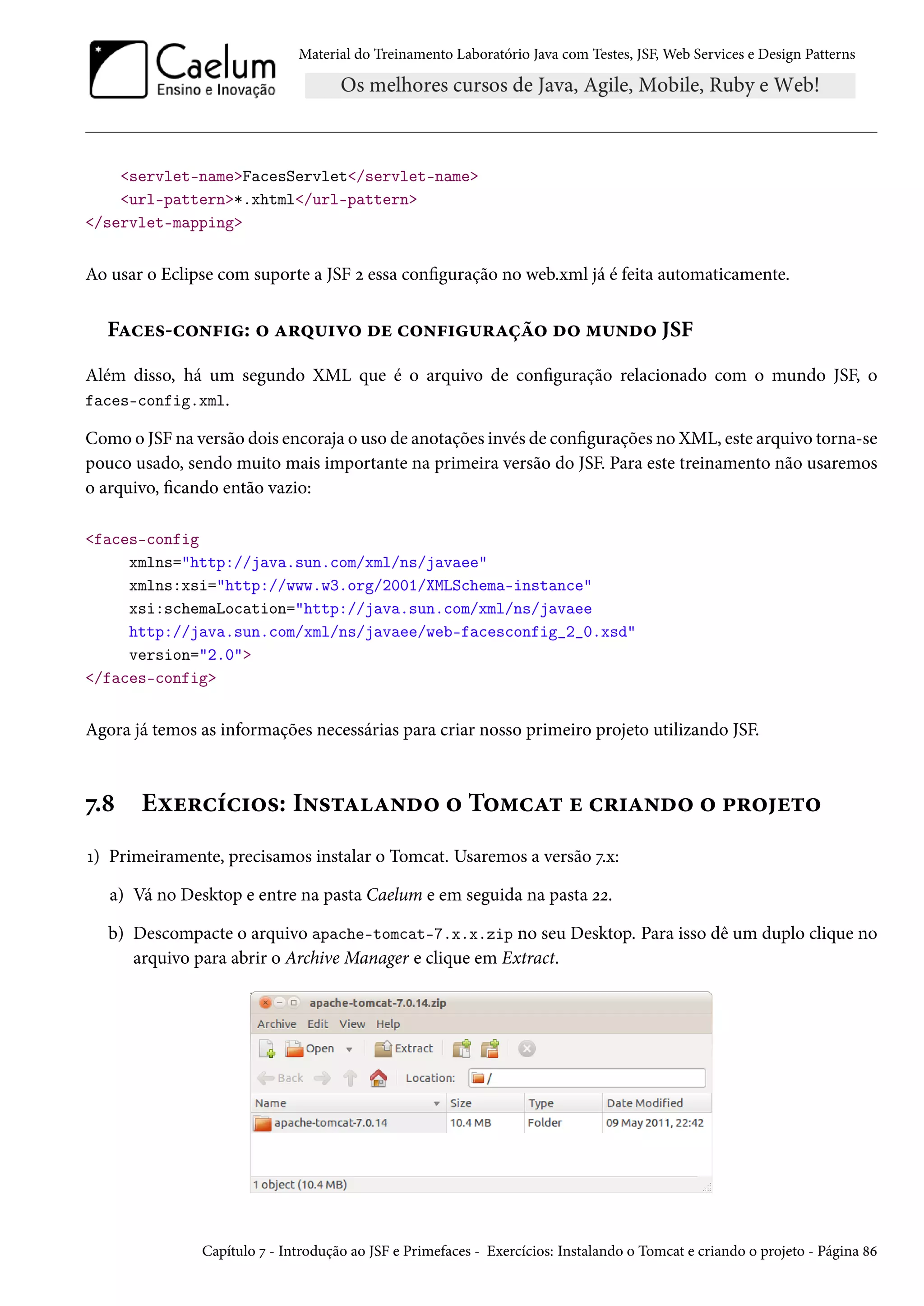 Material do Treinamento Laboratório Java com Testes, JSF, Web Services e Design Patterns

<servlet-name>FacesServlet</servlet-name>
<url-pattern>*.xhtml</url-pattern>
</servlet-mapping>

Ao usar o Eclipse com suporte a JSF 2 essa configuração no web.xml já é feita automaticamente.

Faces-config: o arquivo de configuração do mundo JSF
Além disso, há um segundo XML que é o arquivo de configuração relacionado com o mundo JSF, o
faces-config.xml.
Como o JSF na versão dois encoraja o uso de anotações invés de configurações no XML, este arquivo torna-se
pouco usado, sendo muito mais importante na primeira versão do JSF. Para este treinamento não usaremos
o arquivo, ficando então vazio:
<faces-config
xmlns="http://java.sun.com/xml/ns/javaee"
xmlns:xsi="http://www.w3.org/2001/XMLSchema-instance"
xsi:schemaLocation="http://java.sun.com/xml/ns/javaee
http://java.sun.com/xml/ns/javaee/web-facesconfig_2_0.xsd"
version="2.0">
</faces-config>

Agora já temos as informações necessárias para criar nosso primeiro projeto utilizando JSF.

7.8

Exercícios: Instalando o Tomcat e criando o projeto

1) Primeiramente, precisamos instalar o Tomcat. Usaremos a versão 7.x:
a) Vá no Desktop e entre na pasta Caelum e em seguida na pasta 22.
b) Descompacte o arquivo apache-tomcat-7.x.x.zip no seu Desktop. Para isso dê um duplo clique no
arquivo para abrir o Archive Manager e clique em Extract.

Capítulo 7 - Introdução ao JSF e Primefaces - Exercícios: Instalando o Tomcat e criando o projeto - Página 86

 