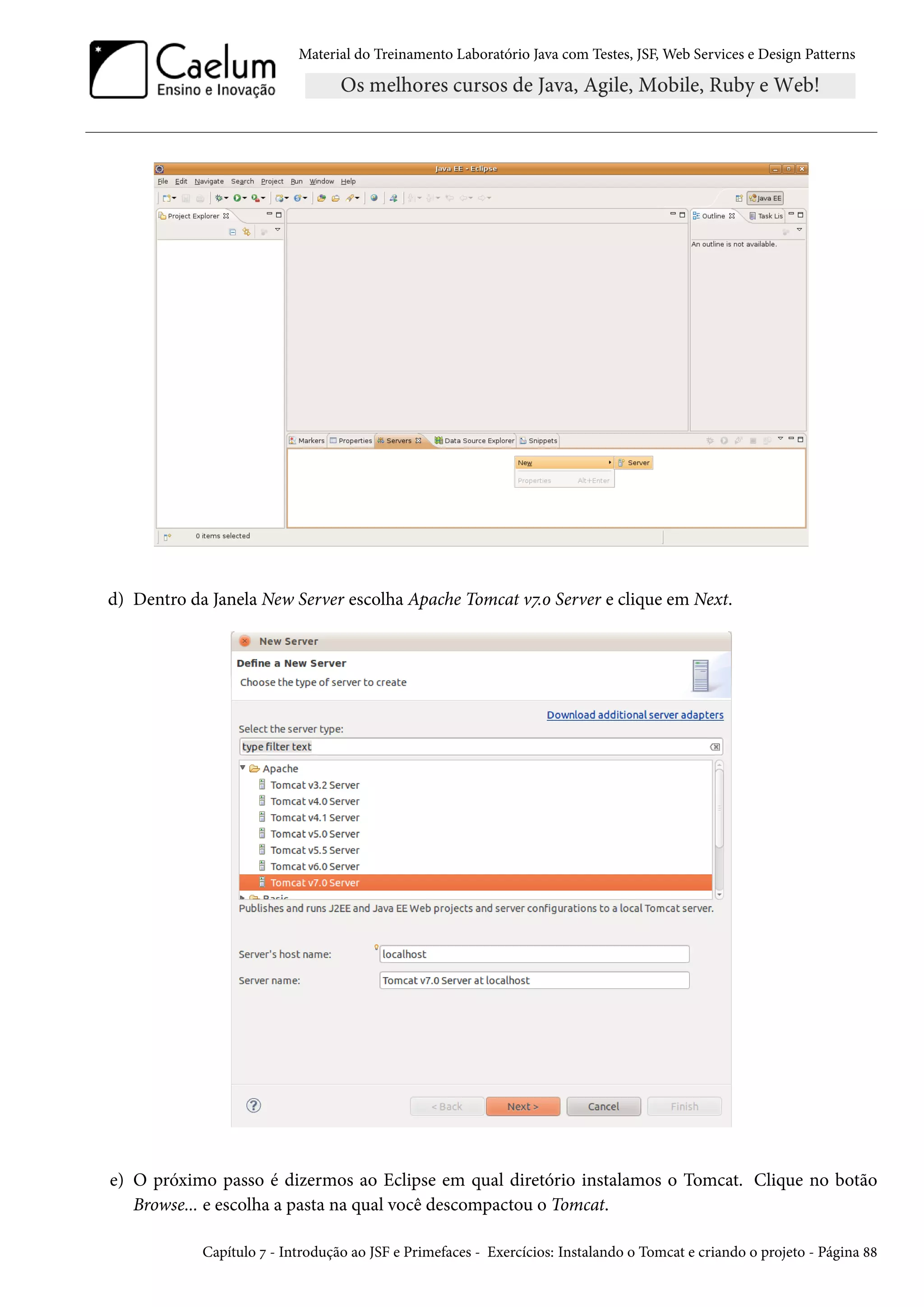 Material do Treinamento Laboratório Java com Testes, JSF, Web Services e Design Patterns

d) Dentro da Janela New Server escolha Apache Tomcat v7.0 Server e clique em Next.

e) O próximo passo é dizermos ao Eclipse em qual diretório instalamos o Tomcat. Clique no botão
Browse... e escolha a pasta na qual você descompactou o Tomcat.
Capítulo 7 - Introdução ao JSF e Primefaces - Exercícios: Instalando o Tomcat e criando o projeto - Página 88

 