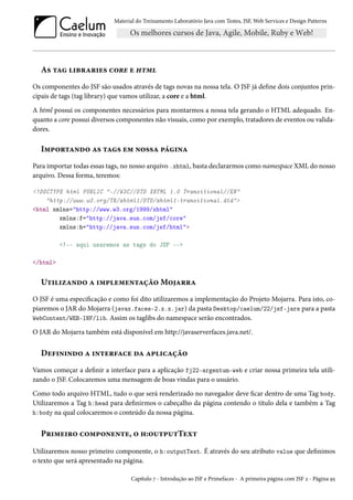 Material do Treinamento Laboratório Java com Testes, JSF, Web Services e Design Patterns

As tag libraries core e html
Os componentes do JSF são usados através de tags novas na nossa tela. O JSF já define dois conjuntos principais de tags (tag library) que vamos utilizar, a core e a html.
A html possui os componentes necessários para montarmos a nossa tela gerando o HTML adequado. Enquanto a core possui diversos componentes não visuais, como por exemplo, tratadores de eventos ou validadores.

Importando as tags em nossa página
Para importar todas essas tags, no nosso arquivo .xhtml, basta declararmos como namespace XML do nosso
arquivo. Dessa forma, teremos:
<!DOCTYPE html PUBLIC "-//W3C//DTD XHTML 1.0 Transitional//EN"
"http://www.w3.org/TR/xhtml1/DTD/xhtml1-transitional.dtd">
<html xmlns="http://www.w3.org/1999/xhtml"
xmlns:f="http://java.sun.com/jsf/core"
xmlns:h="http://java.sun.com/jsf/html">
<!-- aqui usaremos as tags do JSF -->
</html>

Utilizando a implementação Mojarra
O JSF é uma especificação e como foi dito utilizaremos a implementação do Projeto Mojarra. Para isto, copiaremos o JAR do Mojarra (javax.faces-2.x.x.jar) da pasta Desktop/caelum/22/jsf-jars para a pasta
WebContent/WEB-INF/lib. Assim os taglibs do namespace serão encontrados.
O JAR do Mojarra também está disponível em http://javaserverfaces.java.net/.

Definindo a interface da aplicação
Vamos começar a definir a interface para a aplicação fj22-argentum-web e criar nossa primeira tela utilizando o JSF. Colocaremos uma mensagem de boas vindas para o usuário.
Como todo arquivo HTML, tudo o que será renderizado no navegador deve ficar dentro de uma Tag body.
Utilizaremos a Tag h:head para definirmos o cabeçalho da página contendo o título dela e também a Tag
h:body na qual colocaremos o conteúdo da nossa página.

Primeiro componente, o h:outputText
Utilizaremos nosso primeiro componente, o h:outputText. É através do seu atributo value que definimos
o texto que será apresentado na página.
Capítulo 7 - Introdução ao JSF e Primefaces - A primeira página com JSF 2 - Página 95

 