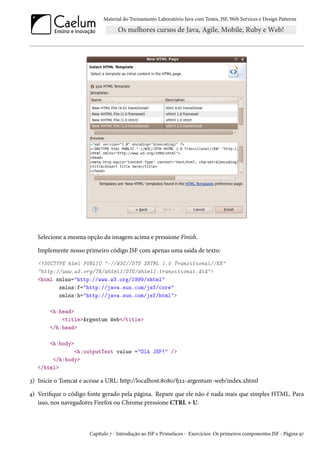 Material do Treinamento Laboratório Java com Testes, JSF, Web Services e Design Patterns

Selecione a mesma opção da imagem acima e pressione Finish.
Implemente nosso primeiro código JSF com apenas uma saída de texto:
<!DOCTYPE html PUBLIC "-//W3C//DTD XHTML 1.0 Transitional//EN"
"http://www.w3.org/TR/xhtml1/DTD/xhtml1-transitional.dtd">
<html xmlns="http://www.w3.org/1999/xhtml"
xmlns:f="http://java.sun.com/jsf/core"
xmlns:h="http://java.sun.com/jsf/html">
<h:head>
<title>Argentum Web</title>
</h:head>
<h:body>
<h:outputText value ="Olá JSF!" />
</h:body>
</html>

3) Inicie o Tomcat e acesse a URL: http://localhost:8080/fj22-argentum-web/index.xhtml
4) Verifique o código fonte gerado pela página. Repare que ele não é nada mais que simples HTML. Para
isso, nos navegadores Firefox ou Chrome pressione CTRL + U.

Capítulo 7 - Introdução ao JSF e Primefaces - Exercícios: Os primeiros componentes JSF - Página 97

 