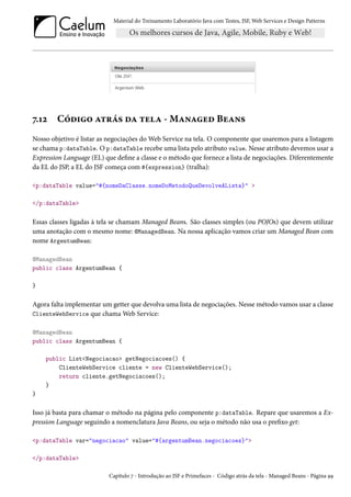 Material do Treinamento Laboratório Java com Testes, JSF, Web Services e Design Patterns

7.12

Código atrás da tela - Managed Beans

Nosso objetivo é listar as negociações do Web Service na tela. O componente que usaremos para a listagem
se chama p:dataTable. O p:dataTable recebe uma lista pelo atributo value. Nesse atributo devemos usar a
Expression Language (EL) que define a classe e o método que fornece a lista de negociações. Diferentemente
da EL do JSP, a EL do JSF começa com #{expression} (tralha):
<p:dataTable value="#{nomeDaClasse.nomeDoMetodoQueDevolveALista}" >
</p:dataTable>

Essas classes ligadas à tela se chamam Managed Beans. São classes simples (ou POJOs) que devem utilizar
uma anotação com o mesmo nome: @ManagedBean. Na nossa aplicação vamos criar um Managed Bean com
nome ArgentumBean:
@ManagedBean
public class ArgentumBean {
}

Agora falta implementar um getter que devolva uma lista de negociações. Nesse método vamos usar a classe
ClienteWebService que chama Web Service:
@ManagedBean
public class ArgentumBean {
public List<Negociacao> getNegociacoes() {
ClienteWebService cliente = new ClienteWebService();
return cliente.getNegociacoes();
}
}

Isso já basta para chamar o método na página pelo componente p:dataTable. Repare que usaremos a Expression Language seguindo a nomenclatura Java Beans, ou seja o método não usa o prefixo get:
<p:dataTable var="negociacao" value="#{argentumBean.negociacoes}">
</p:dataTable>
Capítulo 7 - Introdução ao JSF e Primefaces - Código atrás da tela - Managed Beans - Página 99

 