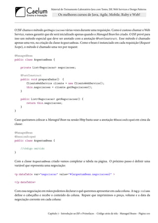 Material do Treinamento Laboratório Java com Testes, JSF, Web Services e Design Patterns

O JSF chama o método getNegociacoes várias vezes durante uma requisição. Como é custoso chamar o Web
Service, vamos garantir que ele será inicializado apenas quando o Managed Bean for criado. O JSF prevê para
isso um método especial que deve ser anotado com a anotação @PostConstruct. Esse método é chamado
apenas uma vez, na criação da classe ArgentumBean. Como o bean é instanciado em cada requisição (Request
Scope), o método é chamado uma vez por request:
@ManagedBean
public class ArgentumBean {
private List<Negociacao> negociacoes;
@PostConstruct
public void preparaDados() {
ClienteWebService cliente = new ClienteWebService();
this.negociacoes = cliente.getNegociacoes();
}
public List<Negociacao> getNegociacoes() {
return this.negociacoes;
}
}

Caso queiramos colocar a Managed Bean na sessão Http basta usar a anotação @SessionScoped em cima da
classe:
@ManagedBean
@SessionScoped
public class ArgentumBean {
//código omitido
}

Com a classe ArgentumBean criado vamos completar a tabela na página. O próximo passo é definir uma
variável que representa uma negociação:
<p:dataTable var="negociacao" value="#{argentumBean.negociacoes}" >
</p:dataTable>

Com essa negociação em mãos podemos declarar o quê queremos apresentar em cada coluna. A tag p:column
define o cabeçalho e recebe o conteúdo da coluna. Repare que imprimimos o preço, volume e a data da
negociação corrente em cada coluna:

Capítulo 7 - Introdução ao JSF e Primefaces - Código atrás da tela - Managed Beans - Página 100

 