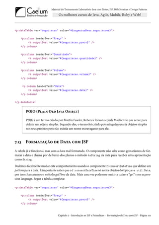 Material do Treinamento Laboratório Java com Testes, JSF, Web Services e Design Patterns

<p:dataTable var="negociacao" value="#{argentumBean.negociacoes}">
<p:column headerText="Preço" >
<h:outputText value="#{negociacao.preco}" />
</p:column>
<p:column headerText="Quantidade">
<h:outputText value="#{negociacao.quantidade}" />
</p:column>
<p:column headerText="Volume">
<h:outputText value="#{negociacao.volume}" />
</p:column>
<p:column headerText="Data">
<h:outputText value="#{negociacao.data}" />
</p:column>
</p:dataTable>

POJO (Plain Old Java Object)
POJO é um termo criado por Martin Fowler, Rebecca Parsons e Josh MacKenzie que serve para
definir um objeto simples. Segundo eles, o termo foi criado pois ninguém usaria objetos simples
nos seus projetos pois não existia um nome extravagante para ele.

7.13

Formatação de Data com JSF

A tabela já é funcional, mas com a data mal formatada. O componente não sabe como gostaríamos de formatar a data e chama por de baixo dos planos o método toString da data para receber uma apresentação
como String.
Podemos facilmente mudar este comportamento usando o componente f:convertDateTime que define um
pattern para a data. É importante saber que o f:convertDateTime só aceita objetos do tipo java.util.Date,
por isso chamaremos o método getTime da data. Mais uma vez podemos omitir a palavra “get” com expression language. Segue a tabela completa:
<p:dataTable var="negociacao" value="#{argentumBean.negociacoes}">
<p:column headerText="Preço" >
<h:outputText value="#{negociacao.preco}" />
</p:column>

Capítulo 7 - Introdução ao JSF e Primefaces - Formatação de Data com JSF - Página 101

 