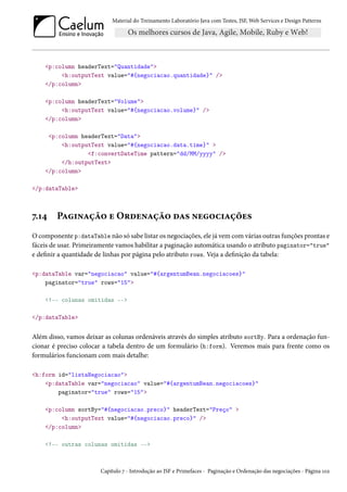 Material do Treinamento Laboratório Java com Testes, JSF, Web Services e Design Patterns

<p:column headerText="Quantidade">
<h:outputText value="#{negociacao.quantidade}" />
</p:column>
<p:column headerText="Volume">
<h:outputText value="#{negociacao.volume}" />
</p:column>
<p:column headerText="Data">
<h:outputText value="#{negociacao.data.time}" >
<f:convertDateTime pattern="dd/MM/yyyy" />
</h:outputText>
</p:column>
</p:dataTable>

7.14

Paginação e Ordenação das negociações

O componente p:dataTable não só sabe listar os negociações, ele já vem com várias outras funções prontas e
fáceis de usar. Primeiramente vamos habilitar a paginação automática usando o atributo paginator="true"
e definir a quantidade de linhas por página pelo atributo rows. Veja a definição da tabela:
<p:dataTable var="negociacao" value="#{argentumBean.negociacoes}"
paginator="true" rows="15">
<!-- colunas omitidas -->
</p:dataTable>

Além disso, vamos deixar as colunas ordenáveis através do simples atributo sortBy. Para a ordenação funcionar é preciso colocar a tabela dentro de um formulário (h:form). Veremos mais para frente como os
formulários funcionam com mais detalhe:
<h:form id="listaNegociacao">
<p:dataTable var="negociacao" value="#{argentumBean.negociacoes}"
paginator="true" rows="15">
<p:column sortBy="#{negociacao.preco}" headerText="Preço" >
<h:outputText value="#{negociacao.preco}" />
</p:column>
<!-- outras colunas omitidas -->

Capítulo 7 - Introdução ao JSF e Primefaces - Paginação e Ordenação das negociações - Página 102

 