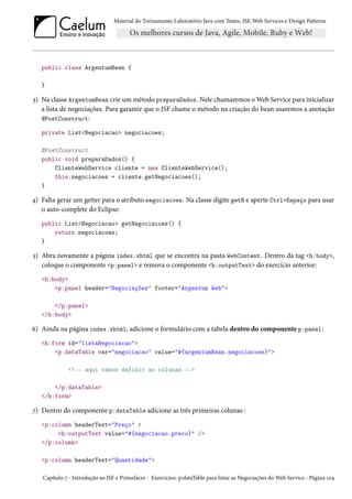 Material do Treinamento Laboratório Java com Testes, JSF, Web Services e Design Patterns

public class ArgentumBean {
}

3) Na classe ArgentumBean crie um método preparaDados. Nele chamaremos o Web Service para inicializar
a lista de negociações. Para garantir que o JSF chame o método na criação do bean usaremos a anotação
@PostConstruct:
private List<Negociacao> negociacoes;
@PostConstruct
public void preparaDados() {
ClienteWebService cliente = new ClienteWebService();
this.negociacoes = cliente.getNegociacoes();
}

4) Falta gerar um getter para o atributo negociacoes. Na classe digite getN e aperte Ctrl+Espaço para usar
o auto-complete do Eclipse:
public List<Negociacao> getNegociacoes() {
return negociacoes;
}

5) Abra novamente a página index.xhtml que se encontra na pasta WebContent. Dentro da tag <h:body>,
coloque o componente <p:panel> e remova o componente <h:outputText> do exercício anterior:
<h:body>
<p:panel header="Negociações" footer="Argentum Web">
</p:panel>
</h:body>

6) Ainda na página index.xhtml, adicione o formulário com a tabela dentro do componente p:panel:
<h:form id="listaNegociacao">
<p:dataTable var="negociacao" value="#{argentumBean.negociacoes}">
<!-- aqui vamos definir as colunas -->
</p:dataTable>
</h:form>

7) Dentro do componente p:dataTable adicione as três primeiras colunas :
<p:column headerText="Preço" >
<h:outputText value="#{negociacao.preco}" />
</p:column>
<p:column headerText="Quantidade">
Capítulo 7 - Introdução ao JSF e Primefaces - Exercícios: p:dataTable para listar as Negociações do Web Service - Página 104

 