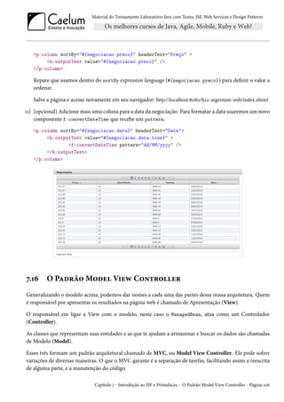 Material do Treinamento Laboratório Java com Testes, JSF, Web Services e Design Patterns

<p:column sortBy="#{negociacao.preco}" headerText="Preço" >
<h:outputText value="#{negociacao.preco}" />
</p:column>

Repare que usamos dentro do sortBy expression language (#{negociacao.preco}) para definir o valor a
ordenar.
Salve a página e acesse novamente em seu navegador: http://localhost:8080/fj22-argentum-web/index.xhtml
11) (opcional) Adicione mais uma coluna para a data da negociação. Para formatar a data usaremos um novo
componente f:convertDateTime que recebe um pattern.
<p:column sortBy="#{negociacao.data}" headerText="Data">
<h:outputText value="#{negociacao.data.time}" >
<f:convertDateTime pattern="dd/MM/yyyy" />
</h:outputText>
</p:column>

7.16

O Padrão Model View Controller

Generalizando o modelo acima, podemos dar nomes a cada uma das partes dessa nossa arquitetura. Quem
é responsável por apresentar os resultados na página web é chamado de Apresentação (View).
O responsável em ligar a View com o modelo, neste caso o ManagedBean, atua como um Controlador
(Controller).
As classes que representam suas entidades e as que te ajudam a armazenar e buscar os dados são chamadas
de Modelo (Model).
Esses três formam um padrão arquitetural chamado de MVC, ou Model View Controller. Ele pode sofrer
variações de diversas maneiras. O que o MVC garante é a separação de tarefas, facilitando assim a reescrita
de alguma parte, e a manutenção do código.
Capítulo 7 - Introdução ao JSF e Primefaces - O Padrão Model View Controller - Página 106

 