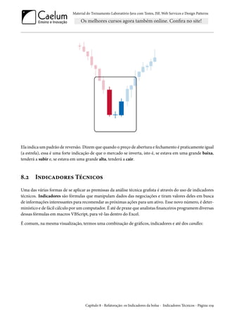 Material do Treinamento Laboratório Java com Testes, JSF, Web Services e Design Patterns

Ela indica um padrão de reversão. Dizem que quando o preço de abertura e fechamento é praticamente igual
(a estrela), essa é uma forte indicação de que o mercado se inverta, isto é, se estava em uma grande baixa,
tenderá a subir e, se estava em uma grande alta, tenderá a cair.

8.2

Indicadores Técnicos

Uma das várias formas de se aplicar as premissas da análise técnica grafista é através do uso de indicadores
técnicos. Indicadores são fórmulas que manipulam dados das negociações e tiram valores deles em busca
de informações interessantes para recomendar as próximas ações para um ativo. Esse novo número, é determinístico e de fácil cálculo por um computador. É até de praxe que analistas financeiros programem diversas
dessas fórmulas em macros VBScript, para vê-las dentro do Excel.
É comum, na mesma visualização, termos uma combinação de gráficos, indicadores e até dos candles:

Capítulo 8 - Refatoração: os Indicadores da bolsa - Indicadores Técnicos - Página 109

 