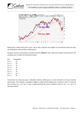 Material do Treinamento Laboratório Java com Testes, JSF, Web Services e Design Patterns

Repare que a média móvel mais ‘curta’, a de 50 dias, responde mais rápido aos movimentos atuais da ação,
mas pode gerar sinais errados a médio prazo.
Em geral, estamos interessados na média móvel dos últimos N dias e queremos definir esse dia inicial. Por
exemplo, para os dados de fechamento abaixo:
DIA
dia
dia
dia
dia
dia
dia
dia
dia

1:
2:
3:
4:
5:
6:
7:
8:

FECHAMENTO
31
32
33
34
33
35
34
33

Vamos fazer as contas para que o indicador calcule a média para os 3 dias anteriores ao dia que estamos
interessados. Por exemplo: se pegamos o dia 6, a média móvel simples para os últimos 3 dias é a soma do
dia 4 ao dia 6: (34 + 33 + 35) / 3 = 34. A média móvel do dia 3 para os últimos 3 dias é 2: (31 + 32 + 33) / 3. E
assim por diante.

Capítulo 8 - Refatoração: os Indicadores da bolsa - As médias móveis - Página 111

 