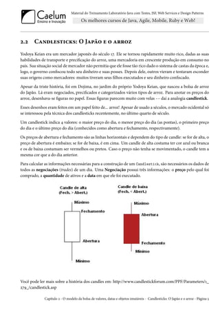 Material do Treinamento Laboratório Java com Testes, JSF, Web Services e Design Patterns

2.2

Candlesticks: O Japão e o arroz

Yodoya Keian era um mercador japonês do século 17. Ele se tornou rapidamente muito rico, dadas as suas
habilidades de transporte e precificação do arroz, uma mercadoria em crescente produção em consumo no
país. Sua situação social de mercador não permitia que ele fosse tão rico dado o sistema de castas da época e,
logo, o governo confiscou todo seu dinheiro e suas posses. Depois dele, outros vieram e tentaram esconder
suas origens como mercadores: muitos tiveram seus filhos executados e seu dinheiro confiscado.
Apesar da triste história, foi em Dojima, no jardim do próprio Yodoya Keian, que nasceu a bolsa de arroz
do Japão. Lá eram negociados, precificados e categorizados vários tipos de arroz. Para anotar os preços do
arroz, desenhava-se figuras no papel. Essas figuras parecem muito com velas -- daí a analogia candlestick.
Esses desenhos eram feitos em um papel feito de... arroz! Apesar de usado a séculos, o mercado ocidental só
se interessou pela técnica dos candlesticks recentemente, no último quarto de século.
Um candlestick indica 4 valores: o maior preço do dia, o menor preço do dia (as pontas), o primeiro preço
do dia e o último preço do dia (conhecidos como abertura e fechamento, respectivamente).
Os preços de abertura e fechamento são as linhas horizontais e dependem do tipo de candle: se for de alta, o
preço de abertura é embaixo; se for de baixa, é em cima. Um candle de alta costuma ter cor azul ou branca
e os de baixa costumam ser vermelhos ou pretos. Caso o preço não tenha se movimentado, o candle tem a
mesma cor que a do dia anterior.
Para calcular as informações necessárias para a construção de um Candlestick, são necessários os dados de
todos as negociações (trades) de um dia. Uma Negociação possui três informações: o preço pelo qual foi
comprado, a quantidade de ativos e a data em que ele foi executado.

Você pode ler mais sobre a história dos candles em: http://www.candlestickforum.com/PPF/Parameters/1_
279_/candlestick.asp
Capítulo 2 - O modelo da bolsa de valores, datas e objetos imutáveis - Candlesticks: O Japão e o arroz - Página 5

 