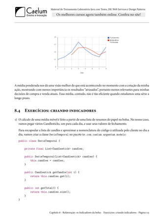 Material do Treinamento Laboratório Java com Testes, JSF, Web Services e Design Patterns

A média ponderada nos dá uma visão melhor do que está acontecendo no momento com a cotação da minha
ação, mostrando com menos importância os resultados “atrasados”, portanto menos relevantes para minhas
decisões de compra e venda atuais. Essa média, contudo, não é tão eficiente quando estudamos uma série a
longo prazo.

8.4

Exercícios: criando indicadores

1) O cálculo de uma média móvel é feito a partir de uma lista de resumos do papel na bolsa. No nosso caso,
vamos pegar vários Candlesticks, um para cada dia, e usar seus valores de fechamento.
Para encapsular a lista de candles e aproximar a nomenclatura do código à utilizada pelo cliente no dia a
dia, vamos criar a classe SerieTemporal no pacote br.com.caelum.argentum.modelo:
public class SerieTemporal {
private final List<Candlestick> candles;
public SerieTemporal(List<Candlestick> candles) {
this.candles = candles;
}
public Candlestick getCandle(int i) {
return this.candles.get(i);
}
public int getTotal() {
return this.candles.size();
}
}

Capítulo 8 - Refatoração: os Indicadores da bolsa - Exercícios: criando indicadores - Página 113

 