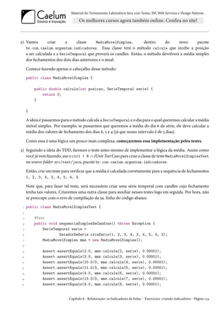 Material do Treinamento Laboratório Java com Testes, JSF, Web Services e Design Patterns

MediaMovelSimples,
dentro
do
novo
pacote
br.com.caelum.argentum.indicadores. Essa classe terá o método calcula que recebe a posição
a ser calculada e a SerieTemporal que proverá os candles. Então, o método devolverá a média simples

2) Vamos

criar

a

classe

dos fechamentos dos dois dias anteriores e o atual.
Comece fazendo apenas o cabeçalho desse método:
public class MediaMovelSimples {
public double calcula(int posicao, SerieTemporal serie) {
return 0;
}
}

A ideia é passarmos para o método calcula a SerieTemporal e o dia para o qual queremos calcular a média
móvel simples. Por exemplo, se passarmos que queremos a média do dia 6 da série, ele deve calcular a
média dos valores de fechamento dos dias 6, 5 e 4 (já que nosso intervalo é de 3 dias).
Como essa é uma lógica um pouco mais complexa, começaremos essa implementação pelos testes.
3) Seguindo a ideia do TDD, faremos o teste antes mesmo de implementar a lógica da média. Assim como
você já vem fazendo, use o ctrl + N -> JUnit Test Case para criar a classe de teste MediaMovelSimplesTest
na source folder src/test/java, pacote br.com.caelum.argentum.indicadores.
Então, crie um teste para verificar que a média é calculada corretamente para a sequência de fechamentos
1, 2, 3, 4, 3, 4, 5, 4, 3.
Note que, para fazer tal teste, será necessário criar uma série temporal com candles cujo fechamento
tenha tais valores. Criaremos uma outra classe para auxiliar nesses testes logo em seguida. Por hora, não
se preocupe com o erro de compilação da 5a. linha do código abaixo:
1

public class MediaMovelSimplesTest {

2
3
4
5
6
7

@Test
public void sequenciaSimplesDeCandles() throws Exception {
SerieTemporal serie =
GeradorDeSerie.criaSerie(1, 2, 3, 4, 3, 4, 5, 4, 3);
MediaMovelSimples mms = new MediaMovelSimples();

8
9
10
11
12
13
14
15

Assert.assertEquals(2.0, mms.calcula(2, serie), 0.00001);
Assert.assertEquals(3.0, mms.calcula(3, serie), 0.00001);
Assert.assertEquals(10.0/3, mms.calcula(4, serie), 0.00001);
Assert.assertEquals(11.0/3, mms.calcula(5, serie), 0.00001);
Assert.assertEquals(4.0, mms.calcula(6, serie), 0.00001);
Assert.assertEquals(13.0/3, mms.calcula(7, serie), 0.00001);
Assert.assertEquals(4.0, mms.calcula(8, serie), 0.00001);

Capítulo 8 - Refatoração: os Indicadores da bolsa - Exercícios: criando indicadores - Página 114

 