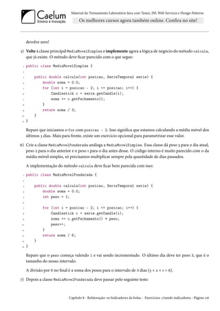 Material do Treinamento Laboratório Java com Testes, JSF, Web Services e Design Patterns

devolve zero!
5) Volte à classe principal MediaMovelSimples e implemente agora a lógica de negócio do método calcula,
que já existe. O método deve ficar parecido com o que segue:
1

public class MediaMovelSimples {

2

public double calcula(int posicao, SerieTemporal serie) {
double soma = 0.0;
for (int i = posicao - 2; i <= posicao; i++) {
Candlestick c = serie.getCandle(i);
soma += c.getFechamento();
}
return soma / 3;
}

3
4
5
6
7
8
9
10
11

}

Repare que iniciamos o for com posicao - 2. Isso significa que estamos calculando a média móvel dos
últimos 3 dias. Mais para frente, existe um exercício opcional para parametrizar esse valor.
6) Crie a classe MediaMovelPonderada análoga a MediaMovelSimples. Essa classe dá peso 3 para o dia atual,
peso 2 para o dia anterior e o peso 1 para o dia antes desse. O código interno é muito parecido com o da
média móvel simples, só precisamos multiplicar sempre pela quantidade de dias passados.
A implementação do método calcula deve ficar bem parecida com isso:
1

public class MediaMovelPonderada {

2

public double calcula(int posicao, SerieTemporal serie) {
double soma = 0.0;
int peso = 1;

3
4
5
6

for (int i = posicao - 2; i <= posicao; i++) {
Candlestick c = serie.getCandle(i);
soma += c.getFechamento() * peso;
peso++;
}
return soma / 6;

7
8
9
10
11
12

}

13
14

}

Repare que o peso começa valendo 1 e vai sendo incrementado. O último dia deve ter peso 3, que é o
tamanho do nosso intervalo.
A divisão por 6 no final é a soma dos pesos para o intervalo de 3 dias (3 + 2 + 1 = 6).
7) Depois a classe MediaMovelPonderada deve passar pelo seguinte teste:

Capítulo 8 - Refatoração: os Indicadores da bolsa - Exercícios: criando indicadores - Página 116

 