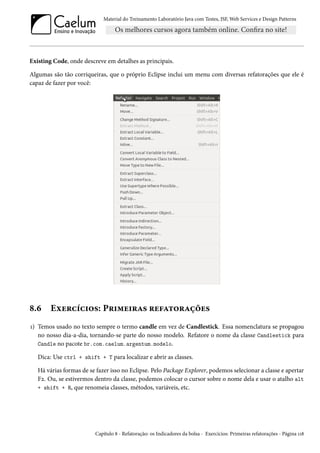 Material do Treinamento Laboratório Java com Testes, JSF, Web Services e Design Patterns

Existing Code, onde descreve em detalhes as principais.
Algumas são tão corriqueiras, que o próprio Eclipse inclui um menu com diversas refatorações que ele é
capaz de fazer por você:

8.6

Exercícios: Primeiras refatorações

1) Temos usado no texto sempre o termo candle em vez de Candlestick. Essa nomenclatura se propagou
no nosso dia-a-dia, tornando-se parte do nosso modelo. Refatore o nome da classe Candlestick para
Candle no pacote br.com.caelum.argentum.modelo.
Dica: Use ctrl + shift + T para localizar e abrir as classes.
Há várias formas de se fazer isso no Eclipse. Pelo Package Explorer, podemos selecionar a classe e apertar
F2. Ou, se estivermos dentro da classe, podemos colocar o cursor sobre o nome dela e usar o atalho alt
+ shift + R, que renomeia classes, métodos, variáveis, etc.

Capítulo 8 - Refatoração: os Indicadores da bolsa - Exercícios: Primeiras refatorações - Página 118

 