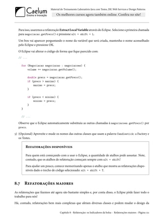 Material do Treinamento Laboratório Java com Testes, JSF, Web Services e Design Patterns

Para isso, usaremos a refatoração Extract Local Variable através do Eclipse. Selecione a primeira chamada
para negociacao.getPreco() e pressione alt + shift + L.
Um box vai aparecer perguntando o nome da variável que será criada, mantenha o nome aconselhado
pelo Eclipse e pressione OK.
O Eclipse vai alterar o código de forma que fique parecido com:
// ...
for (Negociacao negociacao : negociacoes) {
volume += negociacao.getVolume();
double preco = negociacao.getPreco();
if (preco > maximo) {
maximo = preco;
}
if (preco < minimo) {
minimo = preco;
}
}
// ...

Observe que o Eclipse automaticamente substituiu as outras chamadas à negociacoes.getPreco() por
preco.
5) (Opcional) Aproveite e mude os nomes das outras classes que usam a palavra Candlestick: a Factory e
os Testes.

Refatorações disponíveis
Para quem está começando com a usar o Eclipse, a quantidade de atalhos pode assustar. Note,
contudo, que os atalhos de refatoração começam sempre com alt + shift!
Para ajudar um pouco, comece memorizando apenas o atalho que mostra as refatorações disponíveis dado o trecho de código selecionado: alt + shift + T.

8.7

Refatorações maiores

As refatorações que fizemos até agora são bastante simples e, por conta disso, o Eclipse pôde fazer todo o
trabalho para nós!
Há, contudo, refatorações bem mais complexas que afetam diversas classes e podem mudar o design da
Capítulo 8 - Refatoração: os Indicadores da bolsa - Refatorações maiores - Página 121

 