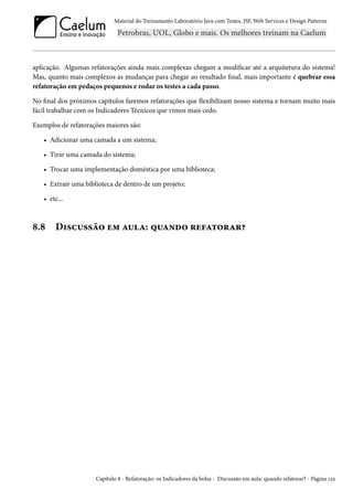 Material do Treinamento Laboratório Java com Testes, JSF, Web Services e Design Patterns

aplicação. Algumas refatorações ainda mais complexas chegam a modificar até a arquitetura do sistema!
Mas, quanto mais complexos as mudanças para chegar ao resultado final, mais importante é quebrar essa
refatoração em pedaços pequenos e rodar os testes a cada passo.
No final dos próximos capítulos faremos refatorações que flexibilizam nosso sistema e tornam muito mais
fácil trabalhar com os Indicadores Técnicos que vimos mais cedo.
Exemplos de refatorações maiores são:
• Adicionar uma camada a um sistema;
• Tirar uma camada do sistema;
• Trocar uma implementação doméstica por uma biblioteca;
• Extrair uma biblioteca de dentro de um projeto;
• etc...

8.8

Discussão em aula: quando refatorar?

Capítulo 8 - Refatoração: os Indicadores da bolsa - Discussão em aula: quando refatorar? - Página 122

 