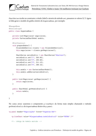 Material do Treinamento Laboratório Java com Testes, JSF, Web Services e Design Patterns

ChartSeries recebe no construtor o rótulo (label) e através do método set, passamos os valores X, Y. Agora
só falta gerar o modelo do gráfico dentro do ArgentumBean. por exemplo:
@ManagedBean
@SessionScoped
public class ArgentumBean {
private List<Negociacao> negociacoes;
private CartesianChartModel modelo;
@PostConstruct
void preparaDados() {
ClienteWebService cliente = new ClienteWebService();
this.negociacoes = cliente.getNegociacoes();
ChartSeries serieGrafico = new ChartSeries("Abertura");
serieGrafico.set("1", 300.06);
serieGrafico.set("2", 230.48);
serieGrafico.set("3", 311.12);
serieGrafico.set("4", 298.14);
this.modelo = new CartesianChartModel();
this.modelo.addSeries(serieGrafico);
}
public List<Negociacao> getNegociacoes() {
return negociacoes;
}
public ChartModel getModeloGrafico() {
return modelo;
}
}

No index.xhtml usaremos o componente p:lineChart da forma mais simples chamando o método
getModeloGrafico do ArgentumBean dentro do p:panel:
<p:panel header="Negociações" footer="Argentum Web">
<p:lineChart value="#{argentumBean.modeloGrafico}" title="PETR4" />"
<!-- código da tabela omitido -->

Capítulo 9 - Gráficos interativos com Primefaces - Definição do modelo do gráfico - Página 128

 