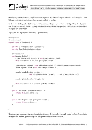 Material do Treinamento Laboratório Java com Testes, JSF, Web Services e Design Patterns

O método plotaMediaMovelSimples cria um objeto da MediaMovelSimples e varre a SerieTemporal recebida para calcular o conjunto de dados para o modelo do gráfico.
Por fim, o método getModeloGrafico devolve o modelo. Repare que o retorno é do tipo ChartModel, a classe
mãe do CartesianChartModel. É boa prática deixar nossa classe a mais genérica possível para funcionar com
qualquer tipo de método.
Veja como fica o programa dentro do ArgentumBean:
@ManagedBean
@SessionScoped
public class ArgentumBean {
private List<Negociacao> negociacoes;
private ChartModel modeloGrafico;
@PostConstruct
void preparaDados() {
ClienteWebService cliente = new ClienteWebService();
this.negociacoes = cliente.getNegociacoes();
List<Candle> candles = new CandlestickFactory().constroiCandles(negociacoes);
SerieTemporal serie = new SerieTemporal(candles);
GeradorModeloGrafico gerador =
new GeradorModeloGrafico(serie, 2, serie.getTotal() - 1);
gerador.plotaMediaMovelSimples();
this.modeloGrafico = gerador.getModeloGrafico();
}
public ChartModel getModeloGrafico() {
return this.modeloGrafico;
}
public List<Negociacao> getNegociacoes() {
return this.negociacoes;
}
}

Note que, para quem usa o GeradorModeloGrafico nem dá para saber como ele gera o modelo. É um código
encapsulado, flexível, pouco acoplado e elegante: usa boas práticas de OO.

Capítulo 9 - Gráficos interativos com Primefaces - Isolando a API do Primefaces: baixo acoplamento - Página 131

 