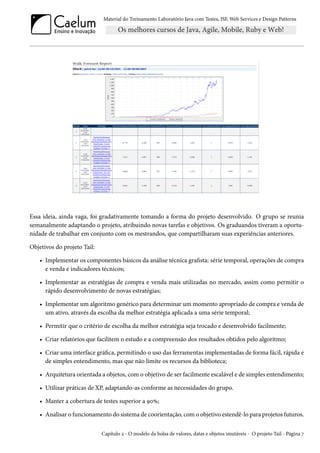 Material do Treinamento Laboratório Java com Testes, JSF, Web Services e Design Patterns

Essa ideia, ainda vaga, foi gradativamente tomando a forma do projeto desenvolvido. O grupo se reunia
semanalmente adaptando o projeto, atribuindo novas tarefas e objetivos. Os graduandos tiveram a oportunidade de trabalhar em conjunto com os mestrandos, que compartilharam suas experiências anteriores.
Objetivos do projeto Tail:
• Implementar os componentes básicos da análise técnica grafista: série temporal, operações de compra
e venda e indicadores técnicos;
• Implementar as estratégias de compra e venda mais utilizadas no mercado, assim como permitir o
rápido desenvolvimento de novas estratégias;
• Implementar um algoritmo genérico para determinar um momento apropriado de compra e venda de
um ativo, através da escolha da melhor estratégia aplicada a uma série temporal;
• Permitir que o critério de escolha da melhor estratégia seja trocado e desenvolvido facilmente;
• Criar relatórios que facilitem o estudo e a compreensão dos resultados obtidos pelo algoritmo;
• Criar uma interface gráfica, permitindo o uso das ferramentas implementadas de forma fácil, rápida e
de simples entendimento, mas que não limite os recursos da biblioteca;
• Arquitetura orientada a objetos, com o objetivo de ser facilmente escalável e de simples entendimento;
• Utilizar práticas de XP, adaptando-as conforme as necessidades do grupo.
• Manter a cobertura de testes superior a 90%;
• Analisar o funcionamento do sistema de coorientação, com o objetivo estendê-lo para projetos futuros.
Capítulo 2 - O modelo da bolsa de valores, datas e objetos imutáveis - O projeto Tail - Página 7

 