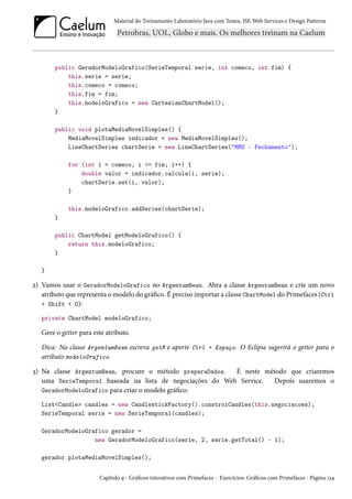 Material do Treinamento Laboratório Java com Testes, JSF, Web Services e Design Patterns

public GeradorModeloGrafico(SerieTemporal serie, int comeco, int fim) {
this.serie = serie;
this.comeco = comeco;
this.fim = fim;
this.modeloGrafico = new CartesianChartModel();
}
public void plotaMediaMovelSimples() {
MediaMovelSimples indicador = new MediaMovelSimples();
LineChartSeries chartSerie = new LineChartSeries("MMS - Fechamento");
for (int i = comeco; i <= fim; i++) {
double valor = indicador.calcula(i, serie);
chartSerie.set(i, valor);
}
this.modeloGrafico.addSeries(chartSerie);
}
public ChartModel getModeloGrafico() {
return this.modeloGrafico;
}
}

2) Vamos usar o GeradorModeloGrafico no ArgentumBean. Abra a classe ArgentumBean e crie um novo
atributo que representa o modelo do gráfico. É preciso importar a classe ChartModel do Primefaces (Ctrl
+ Shift + O):
private ChartModel modeloGrafico;

Gere o getter para este atributo.
Dica: Na classe ArgentumBean escreva getM e aperte Ctrl + Espaço. O Eclipse sugerirá o getter para o
atributo modeloGrafico.
3) Na classe ArgentumBean, procure o método preparaDados.
É neste método que criaremos
uma SerieTemporal baseada na lista de negociações do Web Service.
Depois usaremos o
GeradorModeloGrafico para criar o modelo gráfico:
List<Candle> candles = new CandlestickFactory().constroiCandles(this.negociacoes);
SerieTemporal serie = new SerieTemporal(candles);
GeradorModeloGrafico gerador =
new GeradorModeloGrafico(serie, 2, serie.getTotal() - 1);
gerador.plotaMediaMovelSimples();
Capítulo 9 - Gráficos interativos com Primefaces - Exercícios: Gráficos com Primefaces - Página 134

 