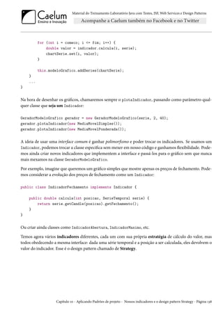 Material do Treinamento Laboratório Java com Testes, JSF, Web Services e Design Patterns

for (int i = comeco; i <= fim; i++) {
double valor = indicador.calcula(i, serie);
chartSerie.set(i, valor);
}
this.modeloGrafico.addSeries(chartSerie);
}
...
}

Na hora de desenhar os gráficos, chamaremos sempre o plotaIndicador, passando como parâmetro qualquer classe que seja um Indicador:
GeradorModeloGrafico gerador = new GeradorModeloGrafico(serie, 2, 40);
gerador.plotaIndicador(new MediaMovelSimples());
gerador.plotaIndicador(new MediaMovelPonderada());

A ideia de usar uma interface comum é ganhar polimorfismo e poder trocar os indicadores. Se usamos um
Indicador, podemos trocar a classe específica sem mexer em nosso código e ganhamos flexibilidade. Podemos ainda criar novos indicadores que implementem a interface e passá-los para o gráfico sem que nunca
mais mexamos na classe GeradorModeloGrafico.
Por exemplo, imagine que queremos um gráfico simples que mostre apenas os preços de fechamento. Podemos considerar a evolução dos preços de fechamento como um Indicador:
public class IndicadorFechamento implements Indicador {
public double calcula(int posicao, SerieTemporal serie) {
return serie.getCandle(posicao).getFechamento();
}
}

Ou criar ainda classes como IndicadorAbertura, IndicadorMaximo, etc.
Temos agora vários indicadores diferentes, cada um com sua própria estratégia de cálculo do valor, mas
todos obedecendo a mesma interface: dada uma série temporal e a posição a ser calculada, eles devolvem o
valor do indicador. Esse é o design pattern chamado de Strategy.

Capítulo 10 - Aplicando Padrões de projeto - Nossos indicadores e o design pattern Strategy - Página 138

 