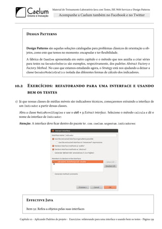 Material do Treinamento Laboratório Java com Testes, JSF, Web Services e Design Patterns

Design Patterns

Design Patterns são aquelas soluções catalogadas para problemas clássicos de orientação a objetos, como este que temos no momento: encapsular e ter flexibilidade.
A fábrica de Candles apresentada em outro capítulo e o método que nos auxilia a criar séries
para testes na GeradorDeSerie são exemplos, respectivamente, dos padrões Abstract Factory e
Factory Method. No caso que estamos estudando agora, o Strategy está nos ajudando a deixar a
classe GeradorModeloGrafico isolada das diferentes formas de cálculo dos indicadores.

10.2

Exercícios: refatorando para uma interface e usando
bem os testes

1) Já que nossas classes de médias móveis são indicadores técnicos, começaremos extraindo a interface de
um Indicador a partir dessas classes.
Abra a classe MediaMovelSimples e use o ctrl + 3 Extract interface. Selecione o método calcula e dê o
nome da interface de Indicador:
Atenção: A interface deve ficar dentro do pacote br.com.caelum.argentum.indicadores:

Effective Java
Item 52: Refira a objetos pelas suas interfaces
Capítulo 10 - Aplicando Padrões de projeto - Exercícios: refatorando para uma interface e usando bem os testes - Página 139

 