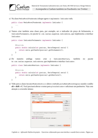 Material do Treinamento Laboratório Java com Testes, JSF, Web Services e Design Patterns

2) Na classe MediaMovelPonderada coloque agora o implements Indicador nela.
public class MediaMovelPonderada implements Indicador {
...
}

3) Vamos criar também uma classe para, por exemplo, ser o indicador do preço de fechamento, o
IndicadorFechamento, no pacote br.com.caelum.argentum.indicadores, que implementa a interface
Indicador:
public class IndicadorFechamento implements Indicador {
@Override
public double calcula(int posicao, SerieTemporal serie) {
return serie.getCandle(posicao).getFechamento();
}
}

criar o IndicadorAbertura,
também
br.com.caelum.argentum.indicadores, que implementa a interface Indicador:

4) De

maneira

análoga

vamos

no

pacote

public class IndicadorAbertura implements Indicador {
@Override
public double calcula(int posicao, SerieTemporal serie) {
return serie.getCandle(posicao).getAbertura();
}
}

5) Volte para a classe GeradorModeloGrafico e altere o método plotaMediaMovelSimples usando o atalho
alt + shift + C. Você precisará alterar o nome para plotaIndicador e adicionar um parâmetro. Veja com
atenção o screenshot abaixo:

Capítulo 10 - Aplicando Padrões de projeto - Exercícios: refatorando para uma interface e usando bem os testes - Página 140

 