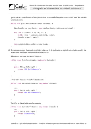 Material do Treinamento Laboratório Java com Testes, JSF, Web Services e Design Patterns

Ignore o erro e, quando essa refatoração terminar, remova a linha que declarava o indicador. Seu método
terminará assim:
public void plotaIndicador(Indicador indicador) {
LineChartSeries chartSerie = new LineChartSeries(indicador.toString());
for (int i = comeco; i <= fim; i++) {
double valor = indicador.calcula(i, serie);
chartSerie.set(i, valor);
}
this.modeloGrafico.addSeries(chartSerie);
}

6) Repare que estamos chamando o método toString() do indicador no método plotaIndicador(). Vamos sobrescrevê-lo em todos os indicadores criados.
Sobrescreva na classe MediaMovelSimples:
public class MediaMovelSimples implements Indicador{
....
public String toString() {
return "MMS de Fechamento";
}
}

Sobrescreva na classe MediaMovelPonderada:
public class MediaMovelPonderada implements Indicador{
....
public String toString() {
return "MMP de Fechamento";
}
}

Também na classe IndicadorFechamento:
public class IndicadorFechamento implements Indicador {
....
public String toString() {
return "Fechamento";
}

Capítulo 10 - Aplicando Padrões de projeto - Exercícios: refatorando para uma interface e usando bem os testes - Página 141

 