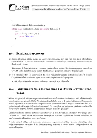 Material do Treinamento Laboratório Java com Testes, JSF, Web Services e Design Patterns

}

E por último na classe IndicadorAbertura:
public class IndicadorAbertura implements Indicador {
....
public String toString() {
return "Abertura";
}

}

10.3

Exercícios opcionais

1) Nossos cálculos de médias móveis são sempre para o intervalo de 3 dias. Faça com que o intervalo seja
parametrizável. As classes devem receber o tamanho desse intervalo no construtor e usar esse valor no
algoritmo de cálculo.
Não esqueça de fazer os testes para essa nova versão e alterar os testes já existentes para usar esse cálculo
novo. Os testes já existentes que ficarem desatualizados aparecerão com erros de compilação.
2) Toda refatoração deve ser acompanhada dos testes para garantir que não quebramos nada! Rode os testes
e veja se as mudanças feitas até agora mudaram o comportamento do programa.
Se você julgar necessário, acrescente mais testes à sua aplicação refatorada.

10.4

Indicadores mais Elaborados e o Design Pattern Decorator

Vimos no capítulo de refatoração que os analistas financeiros fazem suas análises sobre indicadores mais elaborados, como por exemplo Médias Móveis, que são calculadas a partir de outros indicadores. No momento,
nossos algoritmos de médias móveis sempre calculam seus valores sobre o preço de fechamento. Mas, e se
quisermos calculá-las a partir de outros indicadores? Por exemplo, o que faríamos se precisássemos da média
móvel simples do preço máximo, da abertura ou de outro indicador qualquer?
Criaríamos classes como MediaMovelSimplesAbertura e MediaMovelSimplesMaximo? Que código colocaríamos lá? Provavelmente, copiaríamos o código que já temos e apenas trocaríamos a chamada do
getFechamento pelo getAbertura e getVolume.
A maior parte do código seria a mesma e não estamos reaproveitando código - copiar e colar código não é
reaproveitamento, é uma forma de nos dar dor de cabeça no futuro ao ter que manter 2 códigos idênticos em
lugares diferentes.
Capítulo 10 - Aplicando Padrões de projeto - Exercícios opcionais - Página 142

 