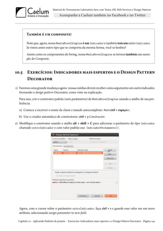 Material do Treinamento Laboratório Java com Testes, JSF, Web Services e Design Patterns

Também é um composite!
Note que, agora, nossa MediaMovelSimples é um Indicador e também tem um outro Indicador.
Já vimos antes outro tipo que se comporta da mesma forma, você se lembra?
Assim como os componentes do Swing, nossa MediaMovelSimples se tornou também um exemplo de Composite.

10.5

Exercícios: Indicadores mais espertos e o Design Pattern
Decorator

1) Faremos uma grande mudança agora: nossas médias devem receber como argumento um outro indicador,
formando o design pattern Decorator, como visto na explicação.
Para isso, crie o construtor padrão (sem parâmetros) da MediaMovelSimples usando o atalho de sua preferência:
a) Comece a escrever o nome da classe e mande autocompletar: Med<ctrl + espaço>;
b) Use o criador automático de construtores: ctrl + 3 Constructor.
2) Modifique o construtor usando o atalho alt + shift + C para adicionar o parâmetro do tipo Indicador
chamado outroIndicador e com valor padrão new IndicadorFechamento().

Agora, com o cursor sobre o parâmetro outroIndicador, faça ctrl + 1 e guarde esse valor em um novo
atributo, selecionando assign parameter to new field.
Capítulo 10 - Aplicando Padrões de projeto - Exercícios: Indicadores mais espertos e o Design Pattern Decorator - Página 144

 