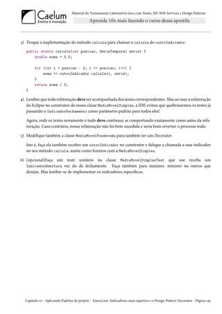 Material do Treinamento Laboratório Java com Testes, JSF, Web Services e Design Patterns

3) Troque a implementação do método calcula para chamar o calcula do outroIndicador:
public double calcula(int posicao, SerieTemporal serie) {
double soma = 0.0;
for (int i = posicao - 2; i <= posicao; i++) {
soma += outroIndicador.calcula(i, serie);
}
return soma / 3;
}

4) Lembre que toda refatoração deve ser acompanhada dos testes correspondentes. Mas ao usar a refatoração
do Eclipse no construtor da nossa classe MediaMovelSimples, a IDE evitou que quebrássemos os testes já
passando o IndicadorFechamento como parâmetro padrão para todos eles!
Agora, rode os testes novamente e tudo deve continuar se comportando exatamente como antes da refatoração. Caso contrário, nossa refatoração não foi bem sucedida e seria bom reverter o processo todo.
5) Modifique também a classe MediaMovelPonderada para também ter um Decorator.
Isto é, faça ela também receber um outroIndicador no construtor e delegar a chamada a esse indicador
no seu método calcula, assim como fizemos com a MediaMovelSimples.
6) (opcional)Faça um teste unitário na classe MediaMovelSimplesTest que use receba um
IndicadorAbertura vez do de fechamento. Faça também para máximo, mínimo ou outros que
desejar. Mas lembre-se de implementar os indicadores específicos.

Capítulo 10 - Aplicando Padrões de projeto - Exercícios: Indicadores mais espertos e o Design Pattern Decorator - Página 145

 