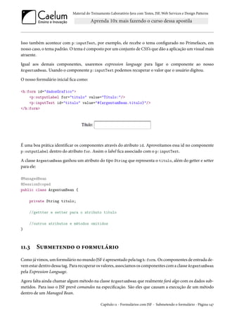 Material do Treinamento Laboratório Java com Testes, JSF, Web Services e Design Patterns

Isso também acontece com p:inputText, por exemplo, ele recebe o tema configurado no Primefaces, em
nosso caso, o tema padrão. O tema é composto por um conjunto de CSS’s que dão a aplicação um visual mais
atraente.
Igual aos demais componentes, usaremos expression language para ligar o componente ao nosso
ArgentumBean. Usando o componente p:inputText podemos recuperar o valor que o usuário digitou.
O nosso formulário inicial fica como:
<h:form id="dadosGrafico">
<p:outputLabel for="titulo" value="Título:"/>
<p:inputText id="titulo" value="#{argentumBean.titulo}"/>
</h:form>

É uma boa prática identificar os componentes através do atributo id. Aproveitamos essa id no componente
p:outputLabel dentro do atributo for. Assim o label fica associado com o p:inputText.
A classe ArgentumBean ganhou um atributo do tipo String que representa o titulo, além do getter e setter
para ele:
@ManagedBean
@SessionScoped
public class ArgentumBean {
private String titulo;
//gettter e setter para o atributo titulo
//outros atributos e métodos omitidos
}

11.3

Submetendo o formulário

Como já vimos, um formulário no mundo JSF é apresentado pela tag h:form. Os componentes de entrada devem estar dentro dessa tag. Para recuperar os valores, associamos os componentes com a classe ArgentumBean
pela Expression Language.
Agora falta ainda chamar algum método na classe ArgentumBean que realmente fará algo com os dados submetidos. Para isso o JSF prevê comandos na especificação. São eles que causam a execução de um método
dentro de um Managed Bean.
Capítulo 11 - Formulários com JSF - Submetendo o formulário - Página 147

 