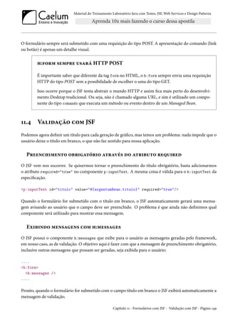 Material do Treinamento Laboratório Java com Testes, JSF, Web Services e Design Patterns

O formulário sempre será submetido com uma requisição do tipo POST. A apresentação do comando (link
ou botão) é apenas um detalhe visual.

h:form sempre usará HTTP POST
É importante saber que diferente da tag form no HTML, o h:form sempre envia uma requisição
HTTP do tipo POST sem a possibilidade de escolher o uma do tipo GET.
Isso ocorre porque o JSF tenta abstrair o mundo HTTP e assim fica mais perto do desenvolvimento Desktop tradicional. Ou seja, não é chamado alguma URL, e sim é utilizado um componente do tipo comando que executa um método ou evento dentro de um Managed Bean.

11.4

Validação com JSF

Podemos agora definir um título para cada geração de gráfico, mas temos um problema: nada impede que o
usuário deixe o título em branco, o que não faz sentido para nossa aplicação.

Preenchimento obrigatório através do atributo required
O JSF vem nos socorrer. Se quisermos tornar o preenchimento do título obrigatório, basta adicionarmos
o atributo required="true" no componente p:inputText. A mesma coisa é válida para o h:inputText da
especificação.
<p:inputText id="titulo" value="#{argentumBean.titulo}" required="true"/>

Quando o formulário for submetido com o título em branco, o JSF automaticamente gerará uma mensagem avisando ao usuário que o campo deve ser preenchido. O problema é que ainda não definimos qual
componente será utilizado para mostrar essa mensagem.

Exibindo mensagens com h:messages
O JSF possui o componente h:messages que exibe para o usuário as mensagens geradas pelo framework,
em nosso caso, as de validação. O objetivo aqui é fazer com que a mensagem de preenchimento obrigatório,
inclusive outras mensagens que possam ser geradas, seja exibida para o usuário:
....
<h:form>
<h:messages />
....

Pronto, quando o formulário for submetido com o campo título em branco o JSF exibirá automaticamente a
mensagem de validação.
Capítulo 11 - Formulários com JSF - Validação com JSF - Página 149

 