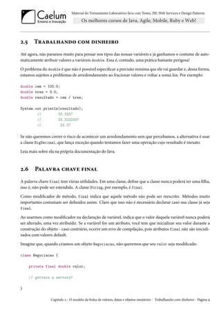Material do Treinamento Laboratório Java com Testes, JSF, Web Services e Design Patterns

2.5

Trabalhando com dinheiro

Até agora, não paramos muito para pensar nos tipos das nossas variáveis e já ganhamos o costume de automaticamente atribuir valores a variáveis double. Essa é, contudo, uma prática bastante perigosa!
O problema do double é que não é possível especificar a precisão mínima que ele vai guardar e, dessa forma,
estamos sujeitos a problemas de arredondamento ao fracionar valores e voltar a somá-los. Por exemplo:
double cem = 100.0;
double tres = 3.0;
double resultado = cem / tres;
System.out.println(resultado);
//
33.333?
//
33.333333?
//
33.3?

Se não queremos correr o risco de acontecer um arredondamento sem que percebamos, a alternativa é usar
a classe BigDecimal, que lança exceção quando tentamos fazer uma operação cujo resultado é inexato.
Leia mais sobre ela na própria documentação do Java.

2.6

Palavra chave final

A palavra chave final tem várias utilidades. Em uma classe, define que a classe nunca poderá ter uma filha,
isso é, não pode ser estendida. A classe String, por exemplo, é final.
Como modificador de método, final indica que aquele método não pode ser reescrito. Métodos muito
importantes costumam ser definidos assim. Claro que isso não é necessário declarar caso sua classe já seja
final.
Ao usarmos como modificador na declaração de variável, indica que o valor daquela variável nunca poderá
ser alterado, uma vez atribuído. Se a variável for um atributo, você tem que inicializar seu valor durante a
construção do objeto - caso contrário, ocorre um erro de compilação, pois atributos final não são inicializados com valores default.
Imagine que, quando criamos um objeto Negociacao, não queremos que seu valor seja modificado:
class Negociacao {
private final double valor;
// getters e setters?
}
Capítulo 2 - O modelo da bolsa de valores, datas e objetos imutáveis - Trabalhando com dinheiro - Página 9

 