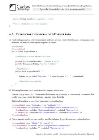Material do Treinamento Laboratório Java com Testes, JSF, Web Services e Design Patterns

private String nomeMedia; //getter e setter
//outros atributos e métodos omitidos
}

11.8

Exercícios: Completando o Formulário

1) Na classe ArgentumBean criaremos mais dois atributos, um para o nome do indicador e outro para a nome
da média. No método vamos apenas imprimir os valores
@ManagedBean
@SessionScoped
public class ArgentumBean {
//atributos e outros métodos omitidos
private String nomeIndicador; //getter e setter
private String nomeMedia; //getter e setter
//@PostConstruct
public void preparaDados()

{

System.out.println("Indicador: " + nomeIndicador + ", " + nomeMedia);
//implementação omitida
}
}

2) Abra a página index.xhtml que se encontra na pasta WebContent.
Procure a tag p:inputText. Diretamente abaixo dessa tag e antes do h:commandLink vamos criar dois
combo boxes para o nome do indicador e a para o nome da média.
Adicione logo abaixo p:inputText o primeiro h:selectOneMenu:
<p:outputLabel value="Indicador:" for="indicador" />
<p:selectOneMenu id="indicador" value="#{argentumBean.nomeIndicador}">
<f:selectItem itemValue="IndicadorAbertura" itemLabel="Abertura" />
<f:selectItem itemValue="IndicadorFechamento" itemLabel="Fechamento" />
</p:selectOneMenu>

3) Falta o segundo combo box para escolher a média. Adicione depois do primeiro p:selectOneMenu:
<p:outputLabel value="Média:" for="media" />
<p:selectOneMenu id="media" value="#{argentumBean.nomeMedia}">
<f:selectItem itemValue="" itemLabel="Escolhe um" />

Capítulo 11 - Formulários com JSF - Exercícios: Completando o Formulário - Página 156

 