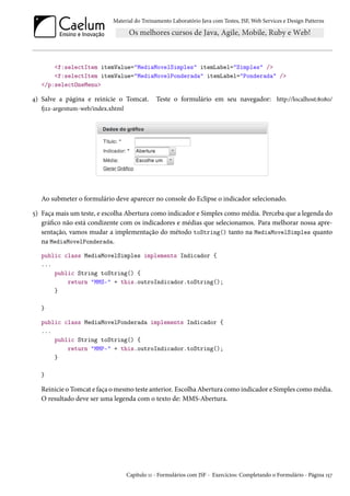 Material do Treinamento Laboratório Java com Testes, JSF, Web Services e Design Patterns

<f:selectItem itemValue="MediaMovelSimples" itemLabel="Simples" />
<f:selectItem itemValue="MediaMovelPonderada" itemLabel="Ponderada" />
</p:selectOneMenu>

4) Salve a página e reinicie o Tomcat.

Teste o formulário em seu navegador: http://localhost:8080/

fj22-argentum-web/index.xhtml

Ao submeter o formulário deve aparecer no console do Eclipse o indicador selecionado.
5) Faça mais um teste, e escolha Abertura como indicador e Simples como média. Perceba que a legenda do
gráfico não está condizente com os indicadores e médias que selecionamos. Para melhorar nossa apresentação, vamos mudar a implementação do método toString() tanto na MediaMovelSimples quanto
na MediaMovelPonderada.
public class MediaMovelSimples implements Indicador {
...
public String toString() {
return "MMS-" + this.outroIndicador.toString();
}
}
public class MediaMovelPonderada implements Indicador {
...
public String toString() {
return "MMP-" + this.outroIndicador.toString();
}
}

Reinicie o Tomcat e faça o mesmo teste anterior. Escolha Abertura como indicador e Simples como média.
O resultado deve ser uma legenda com o texto de: MMS-Abertura.

Capítulo 11 - Formulários com JSF - Exercícios: Completando o Formulário - Página 157

 