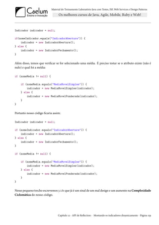 Material do Treinamento Laboratório Java com Testes, JSF, Web Services e Design Patterns

Indicador indicador = null;
if(nomeIndicador.equals("IndicadorAbertura")) {
indicador = new IndicadorAbertura();
} else {
indicador = new IndicadorFechamento();
}

Além disso, temos que verificar se for selecionado uma média. É preciso testar se o atributo existe (não é
nulo) e qual foi a média:
if (nomeMedia != null) {
if (nomeMedia.equals("MediaMovelSimples")) {
indicador = new MediaMovelSimples(indicador);
} else {
indicador = new MediaMovelPonderada(indicador);
}
}

Portanto nosso código ficaria assim:
Indicador indicador = null;
if (nomeIndicador.equals("IndicadorAbertura")) {
indicador = new IndicadorAbertura();
} else {
indicador = new IndicadorFechamento();
}
if (nomeMedia != null) {
if (nomeMedia.equals("MediaMovelSimples")) {
indicador = new MediaMovelSimples(indicador);
} else {
indicador = new MediaMovelPonderada(indicador);
}
}

Nesse pequeno trecho escrevemos 3 ifs que já é um sinal de um mal design e um aumento na Complexidade
Ciclomática do nosso código.

Capítulo 12 - API de Reflection - Montando os indicadores dinamicamente - Página 159

 